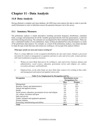 CASE STUDY
STATISTICS CANADA
373
Chapter 11 - Data Analysis
11.0 Data Analysis
Having obtained a complete and clean database, the GHS team must analyse the data in order to provide
useful information to users to help them answer the questions that gave rise to the survey.
11.1 Summary Measures
The preliminary analysis is mainly descriptive including univariate frequency distributions, estimated
totals, averages and proportions for all the variables generated directly from the questionnaire, or derived
from them during processing. The estimates are accompanied by their estimated standard errors. There are
also a substantial number of cross-tabulations, many of them pre-planned but some developed as a result
of the preliminary data analysis. For example, as a result of the preliminary analysis, one analyst decided
to study the type of jobs that men and women are working in. An excerpt of his analysis follows:
What types of jobs are men and women working in?
There is a large difference in the occupation distributions for men and women. Despite a perceived
movement by women to management occupations and men to sales and service jobs, women and men
still retain traditional occupation structures:
i. Women are more likely than men to be working in: sales and service; business, finance and
administrative; social science, education, government service and religion; art, culture,
recreation and sport; and health jobs.
ii. Employed men, on the other hand, are more likely than women to be working in blue collar
and management and natural and applied science jobs.
Table 11.1a: Employment by Occupation and Sex
Distribution across
Occupations (%)
Occupation
Men Women
Management 11.9 8.6
Business, finance and administrative 9.5 26.9
Natural and applied sciences 8.6 2.4
Health 2.0 9.1
Social science, education, government service and religion 4.8 8.9
Art, culture, recreation and sport 2.4 3.2
Sales and service 19.6 31.5
Trades, transport and equipment operators 24.5 2.2
Primary industry 6.0 2.0
Processing, manufacturing and utilities 10.5 5.2
Total 100.0 100.0
 