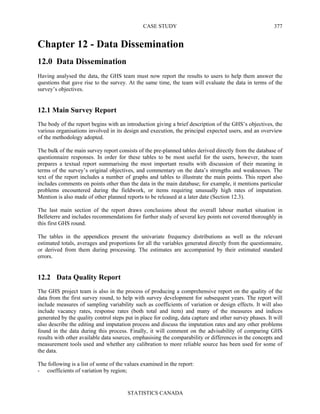 CASE STUDY
STATISTICS CANADA
377
Chapter 12 - Data Dissemination
12.0 Data Dissemination
Having analysed the data, the GHS team must now report the results to users to help them answer the
questions that gave rise to the survey. At the same time, the team will evaluate the data in terms of the
survey’s objectives.
12.1 Main Survey Report
The body of the report begins with an introduction giving a brief description of the GHS’s objectives, the
various organisations involved in its design and execution, the principal expected users, and an overview
of the methodology adopted.
The bulk of the main survey report consists of the pre-planned tables derived directly from the database of
questionnaire responses. In order for these tables to be most useful for the users, however, the team
prepares a textual report summarising the most important results with discussion of their meaning in
terms of the survey’s original objectives, and commentary on the data’s strengths and weaknesses. The
text of the report includes a number of graphs and tables to illustrate the main points. This report also
includes comments on points other than the data in the main database; for example, it mentions particular
problems encountered during the fieldwork, or items requiring unusually high rates of imputation.
Mention is also made of other planned reports to be released at a later date (Section 12.3).
The last main section of the report draws conclusions about the overall labour market situation in
Belleterre and includes recommendations for further study of several key points not covered thoroughly in
this first GHS round.
The tables in the appendices present the univariate frequency distributions as well as the relevant
estimated totals, averages and proportions for all the variables generated directly from the questionnaire,
or derived from them during processing. The estimates are accompanied by their estimated standard
errors.
12.2 Data Quality Report
The GHS project team is also in the process of producing a comprehensive report on the quality of the
data from the first survey round, to help with survey development for subsequent years. The report will
include measures of sampling variability such as coefficients of variation or design effects. It will also
include vacancy rates, response rates (both total and item) and many of the measures and indices
generated by the quality control steps put in place for coding, data capture and other survey phases. It will
also describe the editing and imputation process and discuss the imputation rates and any other problems
found in the data during this process. Finally, it will comment on the advisability of comparing GHS
results with other available data sources, emphasising the comparability or differences in the concepts and
measurement tools used and whether any calibration to more reliable source has been used for some of
the data.
The following is a list of some of the values examined in the report:
- coefficients of variation by region;
 