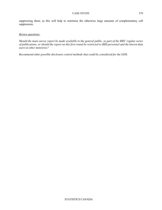 CASE STUDY
STATISTICS CANADA
379
suppressing them, as this will help to minimise the otherwise large amounts of complementary cell
suppression.
Review questions:
Should the main survey report be made available to the general public, as part of the BBS’ regular series
of publications, or should the report on this first round be restricted to BBS personnel and the known data
users in other ministries?
Recommend other possible disclosure control methods that could be considered for the GHS.
 