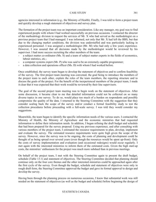 CASE STUDY
STATISTICS CANADA
381
agencies interested in information (e.g., the Ministry of Health). Finally, I was told to form a project team
and quickly develop a rough statement of objectives and survey plan.
The formation of the project team was an important consideration. Like any manager, my goal was to find
experienced people with whom I had worked successfully on previous occasions. I contacted the director
of the methodology division to request the services of Mr. X who had served as the methodologist on a
previous project team that I had managed. I was informed, not only that Mr. X had left the BBS, but that
due to the changing market conditions, the division was understaffed and was particularly lacking in
experienced personnel. I was assigned a methodologist (Mr. M) who had only a few years experience.
However, I was assured that all decisions made by the methodologist would be reviewed by his
supervisor. I had more success recruiting the other members of the team:
- a subject matter co-ordinator (Ms. S) and a team of subject matter experts in the fields of economics,
labour statistics, etc.;
- a computer systems expert (Mr. P) who was said to be an extremely capable programmer;
- a data collection and operations officer (Ms. D) with whom I had worked before.
Once established, the survey team began to develop the statement of objectives and to confirm feasibility
of the survey. The first project team meeting was convened, the goal being to introduce the members of
the project team to each other, explain the roles of the team members, the reporting structure and to
discuss the goals of the project. For the benefit of the inexperienced members of the project team, I made
it clear that it was expected that their work would be reviewed by their line supervisors.
The goal of the second project team meeting was to begin work on the statement of objectives. After
some discussion, it became clear to me that detailed information could not be collected on so many
diverse topics in one survey. To do so, would place too much of a burden on respondents and possibly
compromise the quality of the data. I returned to the Steering Committee with the suggestion that they
consider scaling back the scope of the survey and/or conduct a formal feasibility study to test the
collection procedures before proceeding with a full-scale survey. I was told they would consider my
suggestions.
Meanwhile, the team began to identify the specific information needs of the various users. I contacted the
Ministry of Health, the Ministry of Agriculture and the economic ministries that had requested
information to define their information needs. In addition, I began refining the draft budget and schedule
that had been prepared for the survey proposal. Using my previous experience, and after consulting with
various members of the project team, I estimated the resource requirements to plan, develop, implement
and evaluate the survey. The estimated resource requirements were quite high given the scope of the
survey. However, since the survey was to be ongoing, the costs of planning and development could be
thought of as being spread over several years (even though the resources would be spent up-front). Only
the costs of survey implementation and evaluation (and occasional redesigns) would occur regularly. I
met again with the interested ministries to inform them of the estimated costs. Given the high start-up
costs, the ministries’ enthusiasm for the project was much more subdued than in previous meetings.
On behalf of the project team, I met with the Steering Committee again to present the draft budget,
schedule (Table 13.1) and statement of objectives. The Steering Committee decided that planning should
continue only on the four core themes and the other interested ministries could be approached again after
the first cycle of the survey. Even though the budget, schedule and statement of objectives were only in
rough draft form, the Steering Committee approved the budget and gave its formal approval to design and
develop the survey.
Having been through the planning process on numerous occasions, I knew that substantial work was still
needed on the statement of objectives (as well as the budget and schedule) before beginning the design of
 