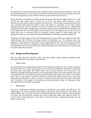 SURVEY METHODS AND PRACTICES
STATISTICS CANADA
382
the actual survey. Therefore, the project team continued to develop the statement of objectives. I met with
the interested ministries to inform them that the GHS would be narrowing its focus during the first cycle,
but that in subsequent years, they would be invited to propose additions to the survey.
Shortly thereafter, the Steering Committee informed the project team that the budget had been cut in half
and that the team should focus its efforts on one of the core themes while preparing a survey
infrastructure that could be readily expanded in the second year. The Steering Committee and the project
team considered what had been learned to date and decided to concentrate on the labour market
component, leaving aside the remainder of the list of subjects until the following year. Although this
announcement was initially disappointing to the project team members (especially those who had worked
on the themes that were cut), they quickly came to realise that, in the long run, this was for the best. It
would allow time to concentrate effort on producing a quality product to collect quality data. The
statement of objectives was quickly finalised and submitted to the Steering Committee for approval.
The project team then began writing a draft planning report to present and discuss options for the frame,
sample design, data collection, processing, analysis, dissemination, etc. This planning report was
presented to the Steering Committee and the project team requested advice on several issues, including
defining the target and survey populations, what sampling frame to use, collection methodologies, etc.
Little substantive advice was provided by the Steering Committee and, for the most part, the project team
was told to make these decisions.
13.3 Design and Development
Once the major decisions had been made, each team member began preparing component plans
associated with his/her responsibility within the team.
i. Subject matter
Having developed the concepts and definitions for the Statement of Objectives, Ms. S began developing
the questionnaire. Ms. S, supervising a group of new recruits, understandably wanted them to experience
the project team environment. Her subject matter team, having no previous survey experience, were
enthusiastic although sometimes unrealistic in their expectations. Many project team meetings were spent
(and substantial time was wasted) discussing proposals brought forth by the junior members of the subject
matter team. A more effective procedure would have been for the subject matter team to discuss the
proposals among themselves, come to a consensus on their preferred option and present that to the project
team. Ultimately, I did suggest this procedure and the questionnaire design, and subsequent steps,
proceeded much more smoothly and quickly.
ii. Methodology
The survey methodologist, although inexperienced, completed his work quickly and effectively. The
methodologist was also responsible for the design of the quality control systems for data capture and
coding. Initially, Mr. M was quite inflexible in compromising on the amount of quality control inspection
to be done. He insisted that the outgoing error rates for both data capture and coding be almost 0%.
However after several discussions, I was able to convince him that a compromise between cost and
quality was necessary.
 