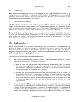 CASE STUDY
STATISTICS CANADA
383
iii. Programming
Even though the systems analyst received all specifications on time, the systems were not ready to go to
testing on time. I am still unclear as to the exact problem. I believe that the programmer was overloaded
with other work and was unable to effectively manage his time. This had major consequences on the
implementation phase (discussed in the next section).
iv. Data collection and operations
The data collection and operations officer effectively managed the recruitment, training, monitoring and
control of data collection staff such as interviewers and supervisors, as well as data capture and coding
staff. All manuals were produced on time and were of high quality. The data collection and operations
officer visited several of the regional statistical offices to observe recruitment and training.
During the design and development phase of the survey, project team meetings were held less frequently
to allow more time for the project team members to work on their component plans and to review the
plans of other team members. The Steering Committee was informed of all decisions made by the project
team. However, we rarely received feedback.
13.4 Implementation
During implementation, the focus shifted from deciding what to do to doing it. The questionnaire was
printed, the sample was selected, training was conducted in the regions, clusters were listed and
interviewing took place. Once the data returned, they were captured, coded, edited and imputed.
Estimation and analysis followed. The frequency of project team meetings was increased again in order to
deal with any problems arising during implementation.
Several problems occurred during the implementation stage.
i. The achieved response rate was lower than expected. The planned response rate was 80% but the
achieved rate was only 68%. This caused two concerns.
a. First, the higher level of nonresponse could introduce bias into the survey results. To examine
this issue, a nonresponse follow-up study is planned to examine the characteristics of
nonrespondents compared to respondents. This study will be used to plan nonresponse
follow-up procedures for subsequent survey occasions.
b. Secondly, the precision of regional estimates was less than targeted during the sample size
determination. Therefore, it was necessary to recalculate the achievable precision, given the
response rate and present this to the Steering Committee and the users. It was decided that
more resources would be put into nonresponse follow-up and refusal conversion in an attempt
to increase the response rate, and, where necessary, data would be published at a more
aggregate level.
ii. As a result of the late delivery of the computer applications (mentioned above), specifically that
for data capture, a group of clerical staff sat idle while the project team tested the computer
programs. I must admit that, because I was aware of the clerks sitting idle (yet being paid), I
placed pressure on the project team to cut corners during the application testing. Unfortunately, as
a result, the application still contained errors when it was finally implemented. The resulting
 