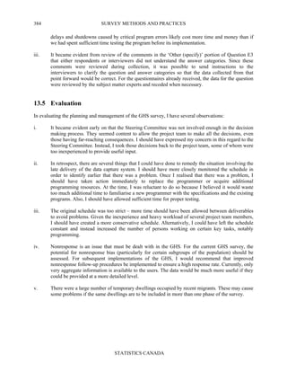 SURVEY METHODS AND PRACTICES
STATISTICS CANADA
384
delays and shutdowns caused by critical program errors likely cost more time and money than if
we had spent sufficient time testing the program before its implementation.
iii. It became evident from review of the comments in the ‘Other (specify)’ portion of Question E3
that either respondents or interviewers did not understand the answer categories. Since these
comments were reviewed during collection, it was possible to send instructions to the
interviewers to clarify the question and answer categories so that the data collected from that
point forward would be correct. For the questionnaires already received, the data for the question
were reviewed by the subject matter experts and recoded when necessary.
13.5 Evaluation
In evaluating the planning and management of the GHS survey, I have several observations:
i. It became evident early on that the Steering Committee was not involved enough in the decision
making process. They seemed content to allow the project team to make all the decisions, even
those having far-reaching consequences. I should have expressed my concern in this regard to the
Steering Committee. Instead, I took those decisions back to the project team, some of whom were
too inexperienced to provide useful input.
ii. In retrospect, there are several things that I could have done to remedy the situation involving the
late delivery of the data capture system. I should have more closely monitored the schedule in
order to identify earlier that there was a problem. Once I realised that there was a problem, I
should have taken action immediately to replace the programmer or acquire additional
programming resources. At the time, I was reluctant to do so because I believed it would waste
too much additional time to familiarise a new programmer with the specifications and the existing
programs. Also, I should have allowed sufficient time for proper testing.
iii. The original schedule was too strict – more time should have been allowed between deliverables
to avoid problems. Given the inexperience and heavy workload of several project team members,
I should have created a more conservative schedule. Alternatively, I could have left the schedule
constant and instead increased the number of persons working on certain key tasks, notably
programming.
iv. Nonresponse is an issue that must be dealt with in the GHS. For the current GHS survey, the
potential for nonresponse bias (particularly for certain subgroups of the population) should be
assessed. For subsequent implementations of the GHS, I would recommend that improved
nonresponse follow-up procedures be implemented to ensure a high response rate. Currently, only
very aggregate information is available to the users. The data would be much more useful if they
could be provided at a more detailed level.
v. There were a large number of temporary dwellings occupied by recent migrants. These may cause
some problems if the same dwellings are to be included in more than one phase of the survey.
 