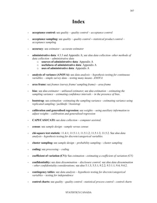 STATISTICS CANADA
387
Index
- acceptance control: see quality – quality control – acceptance control
- acceptance sampling: see quality – quality control – statistical product control –
acceptance sampling
- accuracy: see estimator – accurate estimator
- administrative data: 4.3.3 and Appendix A; see also data collection- other methods of
data collection – administrative data
o sources of administrative data: Appendix A
o usefulness of administrative data: Appendix A
o uses of administrative data: Appendix A
- analysis of variance (ANOVA): see data analysis – hypothesis testing for continuous
variables – simple survey data – testing many means- ANOVA
- area frame: see frames (survey frame/ sampling frame) – area frame
- bias: see also estimator – unbiased estimator; see also estimation – estimating the
sampling variance – estimating confidence intervals – in the presence of bias.
- bootstrap: see estimation –estimating the sampling variance - estimating variance using
replicated sampling / jackknife / bootstrap
- calibration and generalised regression: see weights – using auxiliary information to
adjust weights – calibration and generalised regression
- CAPI/CASI/CATI: see data collection – computer assisted.
- census: see sample design - sample versus census
- chi-square test statistic: 11.4.1; 11.5.1.1; 11.5.1.2; 11.5.1.3; 11.5.2. See also data
analysis - hypothesis testing for discrete/categorical variables.
- cluster sampling: see sample design – probability sampling – cluster sampling
- coding: see processing – coding
- coefficient of variation (CV): See estimation - estimating a coefficient of variation (CV)
- confidentiality: see data dissemination – disclosure control; see also data dissemination
- other confidentiality considerations; see also 5.1.3; 5.5.1; 9.2.2; 9.3.1.1; 9.4; 9.4.2.
- contingency tables: see data analysis – hypothesis testing for discrete/categorical
variables – testing for independence
- control charts: see quality - quality control - statistical process control - control charts
 
