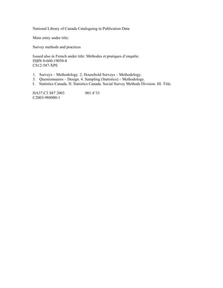 National Library of Canada Cataloguing in Publication Data
Main entry under title:
Survey methods and practices
Issued also in French under title: Méthodes et pratiques d’enquête.
ISBN 0-660-19050-8
CS12-587-XPE
1. Surveys – Methodology. 2. Household Surveys – Methodology.
3. Questionnaires – Design. 4. Sampling (Statistics) – Methodology.
I. Statistics Canada. II. Statistics Canada. Social Survey Methods Division. III. Title.
HA37.C3 S87 2003 001.4’33
C2003-988000-1
 