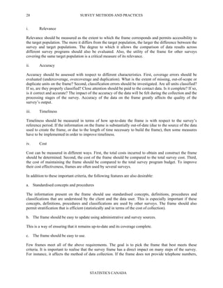 SURVEY METHODS AND PRACTICES
STATISTICS CANADA
28
i. Relevance
Relevance should be measured as the extent to which the frame corresponds and permits accessibility to
the target population. The more it differs from the target population, the larger the difference between the
survey and target populations. The degree to which it allows the comparison of data results across
different survey programs should also be evaluated. Also, the utility of the frame for other surveys
covering the same target population is a critical measure of its relevance.
ii. Accuracy
Accuracy should be assessed with respect to different characteristics. First, coverage errors should be
evaluated (undercoverage, overcoverage and duplication). What is the extent of missing, out-of-scope or
duplicate units on the frame? Second, classification errors should be investigated. Are all units classified?
If so, are they properly classified? Close attention should be paid to the contact data. Is it complete? If so,
is it correct and accurate? The impact of the accuracy of the data will be felt during the collection and the
processing stages of the survey. Accuracy of the data on the frame greatly affects the quality of the
survey’s output.
iii. Timeliness
Timeliness should be measured in terms of how up-to-date the frame is with respect to the survey’s
reference period. If the information on the frame is substantially out-of-date (due to the source of the data
used to create the frame, or due to the length of time necessary to build the frame), then some measures
have to be implemented in order to improve timeliness.
iv. Cost
Cost can be measured in different ways. First, the total costs incurred to obtain and construct the frame
should be determined. Second, the cost of the frame should be compared to the total survey cost. Third,
the cost of maintaining the frame should be compared to the total survey program budget. To improve
their cost effectiveness, frames are often used by several surveys.
In addition to these important criteria, the following features are also desirable:
a. Standardised concepts and procedures
The information present on the frame should use standardised concepts, definitions, procedures and
classifications that are understood by the client and the data user. This is especially important if these
concepts, definitions, procedures and classifications are used by other surveys. The frame should also
permit stratification that is efficient (statistically and in terms of the cost of collection).
b. The frame should be easy to update using administrative and survey sources.
This is a way of ensuring that it remains up-to-date and its coverage complete.
c. The frame should be easy to use.
Few frames meet all of the above requirements. The goal is to pick the frame that best meets these
criteria. It is important to realise that the survey frame has a direct impact on many steps of the survey.
For instance, it affects the method of data collection. If the frame does not provide telephone numbers,
 
