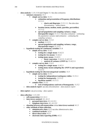 SURVEY METHODS AND PRACTICES
STATISTICS CANADA
388
- data analysis: 1.1.9, 11.0 and Chapter 11. See also estimation.
o summary measures: 11.3
simple survey data: 11.3.1
• estimation and presentation of frequency distributions:
11.3.1.1
o charts and diagrams: 11.3.1.1.1. See also data
dissemination – tables/charts.
• location (mean, median, mode, quartiles, percentiles):
11.3.1.2
• spread (population and sampling variance, range,
interquartile range): 11.3.1.3. See also estimation – estimating
the population variance and estimation – estimating the
sampling variance.
complex survey data: 11.3.2
• median: 11.3.2.1
• spread (population and sampling variance, range,
interquartile range): 11.3.2.2
o hypothesis testing for continuous variables:11.4
simple survey data: 11.4.2
• testing for a single mean: 11.4.2.1
• testing for two means: 11.4.2.2
• testing many means: 11.4.2.3
o linear regression: 11.4.2.3; 11.4.2.3.2
o analysis of variance (ANOVA): 11.4.2.3.1
complex survey data: 11.4.3
• testing for a single mean: 11.4.3.1
• testing many means (adapting the ANOVA and regression):
11.4.3.2
o hypothesis testing for discrete/categorical variables: 11.5
simple survey data: 11.5.1
• testing for independence/contingency tables: 11.5.1.1
• testing for homogeneity: 11.5.1.2
• log-linear models: 11.5.1.3.
complex data: 11.5.2
• tests of independence and tests of homogeneity: 11.5.2
o data analysis report: see data dissemination – data analysis report
- data capture: see processing – data capture
- data collection: 1.1.5; 4.0
o self-enumeration: 4.1; 4.1.1
o interviewer-assisted: 4.1; 4.1.2
personal interviews: 4.1; 4.1.2.1
telephone interviews: 4.1; 4.1.2.2
o choosing between self-enumeration versus interviewer-assisted: 4.1.3
o other methods of data collection:
administrative data: 4.3.3 see also Administrative data
combined methods: 4.3.4
direct observation: 4.3.1
electronic data reporting (EDR): 4.3.2
 