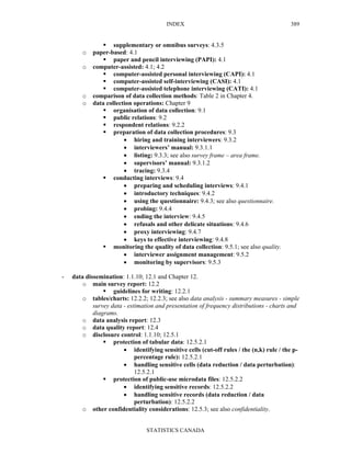 INDEX
STATISTICS CANADA
389
supplementary or omnibus surveys: 4.3.5
o paper-based: 4.1
paper and pencil interviewing (PAPI): 4.1
o computer-assisted: 4.1; 4.2
computer-assisted personal interviewing (CAPI): 4.1
computer-assisted self-interviewing (CASI): 4.1
computer-assisted telephone interviewing (CATI): 4.1
o comparison of data collection methods: Table 2 in Chapter 4.
o data collection operations: Chapter 9
organisation of data collection: 9.1
public relations: 9.2
respondent relations: 9.2.2
preparation of data collection procedures: 9.3
• hiring and training interviewers: 9.3.2
• interviewers’ manual: 9.3.1.1
• listing: 9.3.3; see also survey frame – area frame.
• supervisors’ manual: 9.3.1.2
• tracing: 9.3.4
conducting interviews: 9.4
• preparing and scheduling interviews: 9.4.1
• introductory techniques: 9.4.2
• using the questionnaire: 9.4.3; see also questionnaire.
• probing: 9.4.4
• ending the interview: 9.4.5
• refusals and other delicate situations: 9.4.6
• proxy interviewing: 9.4.7
• keys to effective interviewing: 9.4.8
monitoring the quality of data collection: 9.5.1; see also quality.
• interviewer assignment management: 9.5.2
• monitoring by supervisors: 9.5.3
- data dissemination: 1.1.10; 12.1 and Chapter 12.
o main survey report: 12.2
guidelines for writing: 12.2.1
o tables/charts: 12.2.2; 12.2.3; see also data analysis - summary measures - simple
survey data - estimation and presentation of frequency distributions - charts and
diagrams.
o data analysis report: 12.3
o data quality report: 12.4
o disclosure control: 1.1.10; 12.5.1
protection of tabular data: 12.5.2.1
• identifying sensitive cells (cut-off rules / the (n,k) rule / the p-
percentage rule): 12.5.2.1
• handling sensitive cells (data reduction / data perturbation):
12.5.2.1
protection of public-use microdata files: 12.5.2.2
• identifying sensitive records: 12.5.2.2
• handling sensitive records (data reduction / data
perturbation): 12.5.2.2
o other confidentiality considerations: 12.5.3; see also confidentiality.
 