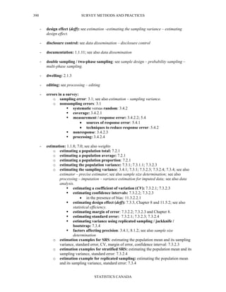 SURVEY METHODS AND PRACTICES
STATISTICS CANADA
390
- design effect (deff): see estimation –estimating the sampling variance – estimating
design effect.
- disclosure control: see data dissemination – disclosure control
- documentation: 1.1.11; see also data dissemination
- double sampling / two-phase sampling: see sample design – probability sampling –
multi-phase sampling.
- dwelling: 2.1.3
- editing: see processing – editing
- errors in a survey:
o sampling error: 3.1; see also estimation – sampling variance.
o nonsampling errors: 3.1
systematic versus random: 3.4.2
coverage: 3.4.2.1
measurement / response error: 3.4.2.2; 5.4
• sources of response error: 5.4.1
• techniques to reduce response error: 5.4.2
nonresponse: 3.4.2.3
processing: 3.4.2.4
- estimation: 1.1.8; 7.0; see also weights
o estimating a population total: 7.2.1
o estimating a population average: 7.2.1
o estimating a population proportion: 7.2.1
o estimating the population variance: 7.3.1; 7.3.1.1; 7.3.2.3
o estimating the sampling variance: 3.4.1; 7.3.1; 7.3.2.3; 7.3.2.4; 7.3.4; see also
estimator – precise estimator; see also sample size determination; see also
processing – imputation – variance estimation for imputed data; see also data
analysis.
estimating a coefficient of variation (CV): 7.3.2.1; 7.3.2.3
estimating confidence intervals: 7.3.2.2; 7.3.2.3
• in the presence of bias: 11.3.2.2.1
estimating design effect (deff): 7.3.3, Chapter 8 and 11.5.2; see also
statistical efficiency.
estimating margin of error: 7.3.2.2; 7.3.2.3 and Chapter 8.
estimating standard error: 7.3.2.1; 7.3.2.3; 7.3.2.4
estimating variance using replicated sampling / jackknife /
bootstrap: 7.3.4
factors affecting precision: 3.4.1; 8.1.2; see also sample size
determination
o estimation examples for SRS: estimating the population mean and its sampling
variance, standard error, CV, margin of error, confidence interval: 7.3.2.3
o estimation examples for stratified SRS: estimating the population mean and its
sampling variance, standard error: 7.3.2.4
o estimation example for replicated sampling: estimating the population mean
and its sampling variance, standard error: 7.3.4
 