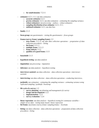 INDEX
STATISTICS CANADA
391
o for small domains: 7.2.3.1
- estimator: 6.2.1; 11.1; see also estimation.
o accurate estimator: 6.2.1
o precise estimator: 6.2.1; see also estimation – estimating the sampling variance.
o robust estimators: see processing – outliers – robust estimators
o sampling distribution of an estimator: 6.2.1; 11.1.
o unbiased estimator: 6.2.1; see also bias.
- family: 2.1.3
- focus group: see questionnaire – testing the questionnaire – focus groups
- frames (survey frame/ sampling frame): 3.3
o area frame: 3.3.1.2; see also data collection operations – preparation of data
collection procedures – listing.
o list frame: 3.3.1.1
o multiple frame: 3.3.1.3
o frame defects: 3.3.2
o qualities of a good frame: 3.3.3
- household: 2.1.3
- hypothesis testing: see data analysis
- imputation: see processing – imputation
- inference: see data analysis – hypothesis testing.
- interviewer-assisted: see data collection – data collection operations - interviewer-
assisted.
- interviewing: see data collection – data collection operations - conducting interviews.
- jackknife: see estimation – estimating the sampling variance - estimating variance using
replicated sampling / jackknife / bootstrap
- life cycle of a survey: 1.2
o survey planning: see planning and management of a survey
o design and development:1.2.2
o implementation: 1.2.3
o survey evaluation: 1.2.4
- linear regression: see data analysis – hypothesis testing for continuous variables –
simple survey data – testing many means- linear regression
- list frame: see frames (survey frame/ sampling frame) – list frame
- listing: see data collection – data collection operations – preparation of data collection
procedures - listing
 