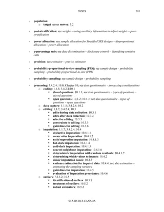 INDEX
STATISTICS CANADA
393
- population:
o target versus survey: 3.2
- post-stratification: see weights – using auxiliary information to adjust weights – post-
stratification
- power allocation: see sample allocation for Stratified SRS designs – disproportional
allocation – power allocation
- p-percentage rule: see data dissemination – disclosure control – identifying sensitive
cells
- precision: see estimator – precise estimator
- probability-proportional-to-size sampling (PPS): see sample design – probability
sampling – probability-proportional-to-size (PPS)
- probability sampling: see sample design – probability sampling
- processing: 3.4.2.4; 10.0; Chapter 10; see also questionnaire – processing considerations
o coding: 1.1.6; 3.4.2.4;10.1
closed questions: 10.1.1; see also questionnaire – types of questions –
closed questions
open questions: 10.1.2; 10.1.3; see also questionnaire – types of
questions – open questions
o data capture: 1.1.5; 3.4.2.4; 10.2
o editing: 1.1.7; 3.4.2.4; 10.3
edits during data collection: 10.3.1
edits after data collection: 10.3.2
selective editing: 10.3.3
constraints to editing: 10.3.5
guidelines for editing: 10.3.6
o imputation: 1.1.7; 3.4.2.4; 10.4
deductive imputation: 10.4.1.1
mean value imputation: 10.4.1.2
ratio/regression imputation: 10.4.1.3
hot-deck imputation: 10.4.1.4
cold-deck imputation: 10.4.1.5
nearest-neighbour imputation: 10.4.1.6
deterministic imputation with random residuals: 10.4.1.7
determining which values to impute: 10.4.2
donor imputation issues: 10.4.3
variance estimation for imputed data: 10.4.4; see also estimation –
estimating the sampling variance
guidelines for imputation: 10.4.5
evaluation of imputation procedures: 10.4.6
o outliers: 7.2.3.2; 10.5
identification of outliers: 10.5.1
treatment of outliers: 10.5.2
robust estimators: 10.5.2
 