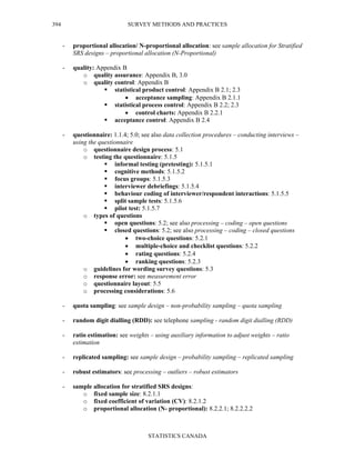 SURVEY METHODS AND PRACTICES
STATISTICS CANADA
394
- proportional allocation/ N-proportional allocation: see sample allocation for Stratified
SRS designs – proportional allocation (N-Proportional)
- quality: Appendix B
o quality assurance: Appendix B, 3.0
o quality control: Appendix B
statistical product control: Appendix B 2.1; 2.3
• acceptance sampling: Appendix B 2.1.1
statistical process control: Appendix B 2.2; 2.3
• control charts: Appendix B 2.2.1
acceptance control: Appendix B 2.4
- questionnaire: 1.1.4; 5.0; see also data collection procedures – conducting interviews –
using the questionnaire
o questionnaire design process: 5.1
o testing the questionnaire: 5.1.5
informal testing (pretesting): 5.1.5.1
cognitive methods: 5.1.5.2
focus groups: 5.1.5.3
interviewer debriefings: 5.1.5.4
behaviour coding of interviewer/respondent interactions: 5.1.5.5
split sample tests: 5.1.5.6
pilot test: 5.1.5.7
o types of questions
open questions: 5.2; see also processing – coding – open questions
closed questions: 5.2; see also processing – coding – closed questions
• two-choice questions: 5.2.1
• multiple-choice and checklist questions: 5.2.2
• rating questions: 5.2.4
• ranking questions: 5.2.3
o guidelines for wording survey questions: 5.3
o response error: see measurement error
o questionnaire layout: 5.5
o processing considerations: 5.6
- quota sampling: see sample design – non-probability sampling – quota sampling
- random digit dialling (RDD): see telephone sampling - random digit dialling (RDD)
- ratio estimation: see weights – using auxiliary information to adjust weights – ratio
estimation
- replicated sampling: see sample design – probability sampling – replicated sampling
- robust estimators: see processing – outliers – robust estimators
- sample allocation for stratified SRS designs:
o fixed sample size: 8.2.1.1
o fixed coefficient of variation (CV): 8.2.1.2
o proportional allocation (N- proportional): 8.2.2.1; 8.2.2.2.2
 