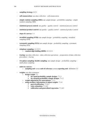 SURVEY METHODS AND PRACTICES
STATISTICS CANADA
396
- sampling strategy: 6.2.1
- self-enumeration: see data collection – self-enumeration
- simple random sampling (SRS): see sample design – probability sampling – simple
random sampling (SRS)
- statistical process control: see quality – quality control – statistical process control
- statistical product control: see quality – quality control – statistical product control
- steps of a survey: 1.1
- stratified sampling (STR): see sample design – probability sampling –stratified
sampling (STR)
- systematic sampling (SYS): see sample design – probability sampling –systematic
sampling (SYS)
- telephone sampling: 4.1.2.2.1
o random digit dialling (RDD): 4.1.2.2.1
- tracing: see data collection – data collection operations – preparation of data collection
procedures - tracing
- two-phase sampling/ double sampling: see sample design – probability sampling –
multi-phase sampling
- units in a survey:
o sampling unit versus unit of reference versus reporting unit: definition 3.3
- weights: see also estimation
o design weight: 7.1
for equal probability sample designs: 7.1.1
for unequal probability sample designs: 7.1.2
o weight adjustment for nonresponse: 7.1.3
o using auxiliary information to adjust weights: 7.1.4
post-stratification: 7.1.4.1
ratio estimation: 7.1.4.2
calibration and generalised regression: 7.1.4.3
 
