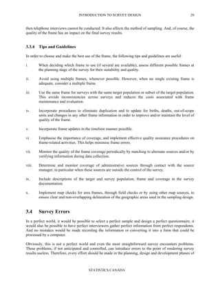 INTRODUCTION TO SURVEY DESIGN
STATISTICS CANADA
29
then telephone interviews cannot be conducted. It also affects the method of sampling. And, of course, the
quality of the frame has an impact on the final survey results.
3.3.4 Tips and Guidelines
In order to choose and make the best use of the frame, the following tips and guidelines are useful:
i. When deciding which frame to use (if several are available), assess different possible frames at
the planning stage of the survey for their suitability and quality.
ii. Avoid using multiple frames, whenever possible. However, when no single existing frame is
adequate, consider a multiple frame.
iii. Use the same frame for surveys with the same target population or subset of the target population.
This avoids inconsistencies across surveys and reduces the costs associated with frame
maintenance and evaluation.
iv. Incorporate procedures to eliminate duplication and to update for births, deaths, out-of-scope
units and changes in any other frame information in order to improve and/or maintain the level of
quality of the frame.
v. Incorporate frame updates in the timeliest manner possible.
vi. Emphasise the importance of coverage, and implement effective quality assurance procedures on
frame-related activities. This helps minimise frame errors.
vii. Monitor the quality of the frame coverage periodically by matching to alternate sources and/or by
verifying information during data collection.
viii. Determine and monitor coverage of administrative sources through contact with the source
manager, in particular when these sources are outside the control of the survey.
ix. Include descriptions of the target and survey population, frame and coverage in the survey
documentation.
x. Implement map checks for area frames, through field checks or by using other map sources, to
ensure clear and non-overlapping delineation of the geographic areas used in the sampling design.
3.4 Survey Errors
In a perfect world, it would be possible to select a perfect sample and design a perfect questionnaire, it
would also be possible to have perfect interviewers gather perfect information from perfect respondents.
And no mistakes would be made recording the information or converting it into a form that could be
processed by a computer.
Obviously, this is not a perfect world and even the most straightforward survey encounters problems.
These problems, if not anticipated and controlled, can introduce errors to the point of rendering survey
results useless. Therefore, every effort should be made in the planning, design and development phases of
 