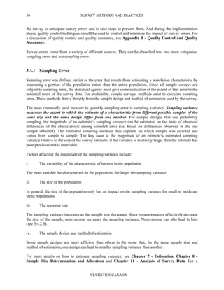 SURVEY METHODS AND PRACTICES
STATISTICS CANADA
30
the survey to anticipate survey errors and to take steps to prevent them. And during the implementation
phase, quality control techniques should be used to control and minimise the impact of survey errors. For
a discussion of quality control and quality assurance, see Appendix B - Quality Control and Quality
Assurance.
Survey errors come from a variety of different sources. They can be classified into two main categories:
sampling error and nonsampling error.
3.4.1 Sampling Error
Sampling error was defined earlier as the error that results from estimating a population characteristic by
measuring a portion of the population rather than the entire population. Since all sample surveys are
subject to sampling error, the statistical agency must give some indication of the extent of that error to the
potential users of the survey data. For probability sample surveys, methods exist to calculate sampling
error. These methods derive directly from the sample design and method of estimation used by the survey.
The most commonly used measure to quantify sampling error is sampling variance. Sampling variance
measures the extent to which the estimate of a characteristic from different possible samples of the
same size and the same design differ from one another. For sample designs that use probability
sampling, the magnitude of an estimate’s sampling variance can be estimated on the basis of observed
differences of the characteristic among sampled units (i.e. based on differences observed in the one
sample obtained). The estimated sampling variance thus depends on which sample was selected and
varies from sample to sample. The key issue is the magnitude of an estimate’s estimated sampling
variance relative to the size of the survey estimate: if the variance is relatively large, then the estimate has
poor precision and is unreliable.
Factors affecting the magnitude of the sampling variance include:
i. The variability of the characteristic of interest in the population
The more variable the characteristic in the population, the larger the sampling variance.
ii. The size of the population
In general, the size of the population only has an impact on the sampling variance for small to moderate
sized populations.
iii. The response rate
The sampling variance increases as the sample size decreases. Since nonrespondents effectively decrease
the size of the sample, nonresponse increases the sampling variance. Nonresponse can also lead to bias
(see 3.4.2.3).
iv. The sample design and method of estimation
Some sample designs are more efficient than others in the sense that, for the same sample size and
method of estimation, one design can lead to smaller sampling variance than another.
For more details on how to estimate sampling variance, see Chapter 7 - Estimation, Chapter 8 -
Sample Size Determination and Allocation and Chapter 11 - Analysis of Survey Data. For a
 
