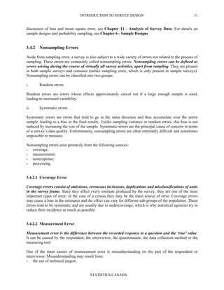 INTRODUCTION TO SURVEY DESIGN
STATISTICS CANADA
31
discussion of bias and mean square error, see Chapter 11 - Analysis of Survey Data. For details on
sample designs and probability sampling, see Chapter 6 - Sample Designs.
3.4.2 Nonsampling Errors
Aside from sampling error, a survey is also subject to a wide variety of errors not related to the process of
sampling. These errors are commonly called nonsampling errors. Nonsampling errors can be defined as
errors arising during the course of virtually all survey activities, apart from sampling. They are present
in both sample surveys and censuses (unlike sampling error, which is only present in sample surveys).
Nonsampling errors can be classified into two groups:
i. Random errors
Random errors are errors whose effects approximately cancel out if a large enough sample is used,
leading to increased variability.
ii. Systematic errors
Systematic errors are errors that tend to go in the same direction and thus accumulate over the entire
sample, leading to a bias in the final results. Unlike sampling variance or random errors, this bias is not
reduced by increasing the size of the sample. Systematic errors are the principal cause of concern in terms
of a survey’s data quality. Unfortunately, nonsampling errors are often extremely difficult and sometimes
impossible to measure.
Nonsampling errors arise primarily from the following sources:
- coverage;
- measurement;
- nonresponse;
- processing.
3.4.2.1 Coverage Error
Coverage errors consist of omissions, erroneous inclusions, duplications and misclassifications of units
in the survey frame. Since they affect every estimate produced by the survey, they are one of the most
important types of error; in the case of a census they may be the main source of error. Coverage errors
may cause a bias in the estimates and the effect can vary for different sub-groups of the population. These
errors tend to be systematic and are usually due to undercoverage, which is why statistical agencies try to
reduce their incidence as much as possible.
3.4.2.2 Measurement Error
Measurement error is the difference between the recorded response to a question and the ‘true’ value.
It can be caused by the respondent, the interviewer, the questionnaire, the data collection method or the
measuring tool.
One of the main causes of measurement error is misunderstanding on the part of the respondent or
interviewer. Misunderstanding may result from:
- the use of technical jargon;
 