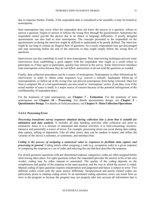 INTRODUCTION TO SURVEY DESIGN
STATISTICS CANADA
33
due to response burden. Finally, if the respondent data is considered to be unusable, it may be treated as
nonresponse.
Item nonresponse may occur when the respondent does not know the answer to a question, refuses to
answer a question, forgets to answer or follows the wrong flow through the questionnaire. Sometimes the
respondent cannot provide the answer due to an illness or language difficulties. A poorly designed
questionnaire can also lead to item nonresponse. The concepts presented to the respondent on the
questionnaire or during the interview might be difficult to understand or be poorly defined. The interview
might be too long or contain an illogical flow of questions. As a result, respondents may get discouraged
and stop answering before the end of the interview or they might simply follow the wrong flow of
questions.
Interviewers can also contribute to total or item nonresponse. Poor interviewing techniques prevent some
interviewers from establishing a good rapport with the respondent who might as a result refuse to
participate or, if they agree to participate, quickly lose interest in the survey. Some interviewers introduce
item nonresponse errors because they do not follow instructions or do not read the questions as worded.
Finally, data collection procedures can be a source of nonresponse. Nonresponse is often followed-up by
interviewers in order to obtain some responses (e.g. convert a refusal). Inadequate follow-up of
nonrespondents, or follow-up at the wrong time can prevent nonresponse from being corrected. Data lost
from a computer file or a lost questionnaire can also result in ‘nonresponse’ errors. (Lost data, even if the
actual number of cases is small, is a major source of concern because of the potential infringement of the
confidentiality of respondent data.)
For the treatment of total nonresponse, see Chapter 7 - Estimation. For the treatment of item
nonresponse see Chapter 10 - Processing. For details questionnaire design, see Chapter 5 -
Questionnaire Design. For details on field procedures, see Chapter 9 - Data Collection Operations.
3.4.2.4 Processing Error
Processing transforms survey responses obtained during collection into a form that is suitable for
tabulation and data analysis. It includes all data handling activities after collection and prior to
estimation. Since it is a mixture of automated and manual activities, it is time-consuming, resource-
intensive and potentially a source of errors. For example, processing errors can occur during data coding,
data capture, editing or imputation. Like all other errors, they can be random in nature, and inflate the
variance of the survey’s estimates, or systematic, and introduce bias.
Coding is the process of assigning a numerical value to responses to facilitate data capture and
processing in general. Coding entails either assigning a code (e.g. occupation code) to a given response
or comparing the response to a set of codes and selecting the one that best describes the response.
For closed questions (questions with pre-determined response categories), codes are often assigned before
interviewing takes place. For open questions (where the respondent provides the answer in his or her own
words), coding may be either manual or automated. The quality of the coding depends on the
completeness and quality of the response to the open question, and the way in which the answer is coded.
Manual coding of open questions requires interpretation and judgement and hence is subject to error. Two
different coders could code the same answer differently. Inexperienced and poorly trained coders are
particularly prone to making coding errors. In an automated coding operation, errors can result from an
error in the program or because the program may not properly take into account all information that is
 