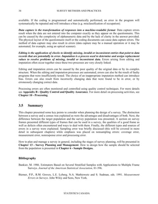 SURVEY METHODS AND PRACTICES
STATISTICS CANADA
34
available. If the coding is programmed and automatically performed, an error in the program will
systematically be repeated and will introduce a bias (e.g. misclassification of occupation).
Data capture is the transformation of responses into a machine-readable format. Data capture errors
result when the data are not entered into the computer exactly as they appear on the questionnaire. This
can be caused by the complexity of alphanumeric data and by the lack of clarity in the answer provided.
The physical layout of the questionnaire itself or the coding documents can cause data capture errors. The
method of data capture may also result in errors (data capture may be a manual operation or it may be
automated, for example, using an optical scanner).
Editing is the application of checks to identify missing, invalid or inconsistent entries that point to data
records that are potentially in error. Imputation is a process used to determine and assign replacement
values to resolve problems of missing, invalid or inconsistent data. Errors arising from editing and
imputation often occur together since these two processes are very closely linked.
Editing and imputation errors can be caused by the poor quality of the original data or by its complex
structure. When the editing and imputation processes are automated, errors can also be the result of faulty
programs that were insufficiently tested. The choice of an inappropriate imputation method can introduce
bias. Errors can also result from incorrectly changing data that were found to be in error, or by
erroneously changing correct data.
Processing errors are often monitored and controlled using quality control techniques. For more details
see Appendix B - Quality Control and Quality Assurance. For more detail on processing activities, see
Chapter 10 - Processing.
3.5 Summary
This chapter presented some key points to consider when planning the design of a survey. The distinction
between a survey and a census was explained as were the advantages and disadvantages of both. Next, the
difference between the target population and the survey population was presented. A section on survey
frames presented different types of frames that can be used in a survey, the qualities of a good frame as
well as defects often encountered and ways to deal with them. Finally, the different types and sources of
errors in a survey were explained. Sampling error was briefly discussed (this will be covered in more
detail in subsequent chapters) while emphasis was placed on nonsampling errors: coverage error,
measurement error, nonresponse error and processing error.
How to plan and manage a survey in general, including the stages of survey planning, will be presented in
Chapter 13 - Survey Planning and Management. How to design how the sample should be selected
from the population is presented in Chapter 6 - Sample Designs.
Bibliography
Bankier, M. 1986. Estimators Based on Several Stratified Samples with Applications to Multiple Frame
Surveys. Journal of the American Statistical Association, 81-396.
Biemer, P.P., R.M. Groves, L.E. Lyberg, N.A. Mathiowetz and S. Sudman, eds. 1991. Measurement
Errors in Surveys. John Wiley and Sons, New York.
 