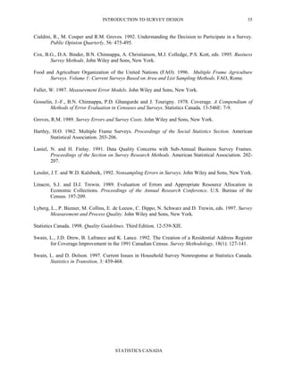 INTRODUCTION TO SURVEY DESIGN
STATISTICS CANADA
35
Cialdini, R., M. Couper and R.M. Groves. 1992. Understanding the Decision to Participate in a Survey.
Public Opinion Quarterly, 56: 475-495.
Cox, B.G., D.A. Binder, B.N. Chinnappa, A. Christianson, M.J. Colledge, P.S. Kott, eds. 1995. Business
Survey Methods. John Wiley and Sons, New York.
Food and Agriculture Organization of the United Nations (FAO). 1996. Multiple Frame Agriculture
Surveys. Volume 1: Current Surveys Based on Area and List Sampling Methods. FAO, Rome.
Fuller, W. 1987. Measurement Error Models. John Wiley and Sons, New York.
Gosselin, J.-F., B.N. Chinnappa, P.D. Ghangurde and J. Tourigny. 1978. Coverage. A Compendium of
Methods of Error Evaluation in Censuses and Surveys. Statistics Canada. 13-546E: 7-9.
Groves, R.M. 1989. Survey Errors and Survey Costs. John Wiley and Sons, New York.
Hartley, H.O. 1962. Multiple Frame Surveys. Proceedings of the Social Statistics Section. American
Statistical Association. 203-206.
Laniel, N. and H. Finlay. 1991. Data Quality Concerns with Sub-Annual Business Survey Frames.
Proceedings of the Section on Survey Research Methods. American Statistical Association. 202-
207.
Lessler, J.T. and W.D. Kalsbeek, 1992. Nonsampling Errors in Surveys. John Wiley and Sons, New York.
Linacre, S.J. and D.J. Trewin. 1989. Evaluation of Errors and Appropriate Resource Allocation in
Economic Collections. Proceedings of the Annual Research Conference. U.S. Bureau of the
Census. 197-209.
Lyberg, L., P. Biemer, M. Collins, E. de Leeuw, C. Dippo, N. Schwarz and D. Trewin, eds. 1997. Survey
Measurement and Process Quality. John Wiley and Sons, New York.
Statistics Canada. 1998. Quality Guidelines. Third Edition. 12-539-XIE.
Swain, L., J.D. Drew, B. Lafrance and K. Lance. 1992. The Creation of a Residential Address Register
for Coverage Improvement in the 1991 Canadian Census. Survey Methodology, 18(1): 127-141.
Swain, L. and D. Dolson. 1997. Current Issues in Household Survey Nonresponse at Statistics Canada.
Statistics in Transition, 3: 439-468.
 