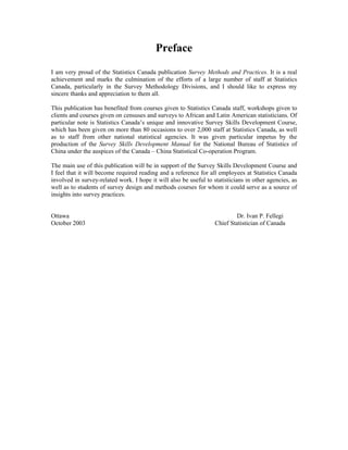 Preface
I am very proud of the Statistics Canada publication Survey Methods and Practices. It is a real
achievement and marks the culmination of the efforts of a large number of staff at Statistics
Canada, particularly in the Survey Methodology Divisions, and I should like to express my
sincere thanks and appreciation to them all.
This publication has benefited from courses given to Statistics Canada staff, workshops given to
clients and courses given on censuses and surveys to African and Latin American statisticians. Of
particular note is Statistics Canada’s unique and innovative Survey Skills Development Course,
which has been given on more than 80 occasions to over 2,000 staff at Statistics Canada, as well
as to staff from other national statistical agencies. It was given particular impetus by the
production of the Survey Skills Development Manual for the National Bureau of Statistics of
China under the auspices of the Canada – China Statistical Co-operation Program.
The main use of this publication will be in support of the Survey Skills Development Course and
I feel that it will become required reading and a reference for all employees at Statistics Canada
involved in survey-related work. I hope it will also be useful to statisticians in other agencies, as
well as to students of survey design and methods courses for whom it could serve as a source of
insights into survey practices.
Ottawa Dr. Ivan P. Fellegi
October 2003 Chief Statistician of Canada
 