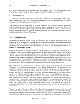 SURVEY METHODS AND PRACTICES
STATISTICS CANADA
38
(e.g., airport, shopping centre). When paper-based, this method is called Paper and Pencil Interviewing
(PAPI), when computer-based it is called Computer-Assisted Personal Interviewing (CAPI).
b. Telephone Interviews
An interviewer assists the respondent to complete the questionnaire over the telephone. When paper-
based, this method is called Paper and Pencil Interviewing (PAPI), when computer-based, it is called
Computer-Assisted Telephone Interviewing (CATI).
This chapter begins with a discussion of the basic methods of data collection, assuming paper-based
collection (although many of the comments made also apply to computer-assisted methods). Section 4.2
discusses the advantages and disadvantages of computer-assisted collection. Section 4.3 discusses other
methods of data collection, such as the use of administrative data. For a comparison of all data collection
methods, see the table at the end of the chapter.
4.1.1 Self-Enumeration
Self-enumeration methods require a very well-structured, easy to follow questionnaire with clear
instructions for the respondent. A telephone number to obtain help completing the questionnaire may be
included. Usually, to induce respondent participation, the questionnaire has a more elaborate visual
presentation than an interviewer-assisted questionnaire. (For details on how to design a questionnaire, see
Chapter 5 - Questionnaire Design.)
Compared with the task of managing interviews, self-enumeration is relatively easy to administer. It is
also usually cheaper than interviewer-assisted methods, so larger samples can be selected. This method is
useful for surveys that require detailed information since the respondent can consult personal records.
This can reduce response errors by preventing the respondent from relying on memory. One form of self-
enumeration uses diaries or notebooks. In a diary survey the respondent keeps records during the survey’s
reference period, for example, a listener’s diary for radio and television surveys during a particular week,
or a notebook with gas purchases for a vehicle fuel consumption survey. Self-enumeration is also useful
for sensitive issues since the questionnaire can be completed in private, without an interviewer.
One disadvantage of self-enumeration is that it requires either knowledgeable or well-educated
respondents or a very straight-forward survey topic. Another disadvantage is that response rates are
usually lower than for interviewer-assisted methods since there is no pressure for the respondent to
complete the questionnaire. At Statistics Canada, the response rate for self-enumeration surveys is
typically less than 70%. (One exception is the Census of Population which has an 85% mail return rate
due to a vast publicity campaign and the mandatory nature of the survey.) Often, many follow-ups –
reminding respondents to complete the questionnaire – or telephone interviewers are used to obtain a
good response rate (see section 4.3.4). Also, while the questionnaire can contain substantial reference
material on survey concepts and guides to help in the completion of the questionnaire, this is usually not
as good as having an interviewer present since many respondents do not read instructions. As a result, the
quality can be worse than for interviewer-assisted methods since the respondent may miss skips,
misinterpret information, etc. For this reason, self-enumeration requires follow-up after collection to
correct errors.
There are a variety of ways to deliver and collect self-enumerated questionnaires. The choice of
questionnaire delivery and pick-up must be examined closely, taking care to compare data quality,
collection costs, length of collection period, response rates, etc., before the most suitable combination is
chosen. This will depend on the survey frame that is used and the collection information that is available
 