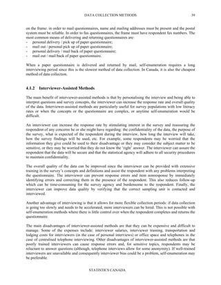 DATA COLLECTION METHODS
STATISTICS CANADA
39
on the frame: in order to mail questionnaires, name and mailing addresses must be present and the postal
system must be reliable. In order to fax questionnaires, the frame must have respondent fax numbers. The
most common means of delivering and returning questionnaires are:
- personal delivery / pick up of paper questionnaire;
- mail out / personal pick up of paper questionnaire;
- personal delivery / mail back of paper questionnaire;
- mail out / mail back of paper questionnaire.
When a paper questionnaire is delivered and returned by mail, self-enumeration requires a long
interviewing period since this is the slowest method of data collection. In Canada, it is also the cheapest
method of data collection.
4.1.2 Interviewer-Assisted Methods
The main benefit of interviewer-assisted methods is that by personalising the interview and being able to
interpret questions and survey concepts, the interviewer can increase the response rate and overall quality
of the data. Interviewer-assisted methods are particularly useful for survey populations with low literacy
rates or when the concepts or the questionnaire are complex, or anytime self-enumeration would be
difficult.
An interviewer can increase the response rate by stimulating interest in the survey and reassuring the
respondent of any concerns he or she might have regarding: the confidentiality of the data, the purpose of
the survey, what is expected of the respondent during the interview, how long the interview will take,
how the survey findings will be used, etc. For example, some respondents may be worried that the
information they give could be used to their disadvantage or they may consider the subject matter to be
sensitive, or they may be worried that they do not know the ‘right’ answer. The interviewer can assure the
respondent that the data will be secure and that the statistical agency will adhere to all security procedures
to maintain confidentiality.
The overall quality of the data can be improved since the interviewer can be provided with extensive
training in the survey’s concepts and definitions and assist the respondent with any problems interpreting
the questionnaire. The interviewer can prevent response errors and item nonresponse by immediately
identifying errors and correcting them in the presence of the respondent. This also reduces follow-up
which can be time-consuming for the survey agency and burdensome to the respondent. Finally, the
interviewer can improve data quality by verifying that the correct sampling unit is contacted and
interviewed.
Another advantage of interviewing is that it allows for more flexible collection periods: if data collection
is going too slowly and needs to be accelerated, more interviewers can be hired. This is not possible with
self-enumeration methods where there is little control over when the respondent completes and returns the
questionnaire.
The main disadvantages of interviewer-assisted methods are that they can be expensive and difficult to
manage. Some of the expenses include: interviewer salaries, interviewer training, transportation and
lodging costs for interviewers (in the case of personal interviews) or office space and telephones in the
case of centralised telephone interviewing. Other disadvantages of interviewer-assisted methods are that
poorly trained interviewers can cause response errors and, for sensitive topics, respondents may be
reluctant to answer questions (although, telephone interviews allow for some anonymity). If well-trained
interviewers are unavailable and consequently interviewer bias could be a problem, self-enumeration may
be preferable.
 
