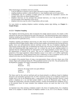 DATA COLLECTION METHODS
STATISTICS CANADA
41
Other disadvantages of telephone interviews include:
- it may be difficult to construct a survey frame with good coverage of telephone numbers;
- sampling telephone numbers is often inefficient (i.e., may telephone many out-of-scope units);
- confidentiality may be a problem if another person can overhear the respondent’s answers (for
example, where there are shared telephone lines);
- telephone interviews are less personal than personal interviews, so it may be more difficult to
convince people of the importance of the survey;
- telephone interviews may be costly if long-distance calls are made.
For more details on sampling telephone numbers including random digit dialling, see Chapter 6 -
Sample Designs.
4.1.2.2.1 Telephone Sampling
The telephone interviewing process often incorporates the sample selection process: the sample is often
selected by the interviewer during the first step of the interview. The following describes issues relating to
telephone sampling that can determine whether or not telephone interviewing is the appropriate method of
data collection for a particular survey.
Telephone sampling and telephone interviewing are often chosen for household surveys as a practical
compromise between higher quality, higher cost area frame samples with personal interviewing and lower
quality, lower cost self-enumeration mail-out mail-back surveys. The use of telephone sampling and
interviewing avoids the high costs of maintaining area frames and of travel time for personal interviews,
while still maintaining fairly high response rates. As is always the case for any sampling method it is
important that the sampled population be representative of the target population, at least with respect to
the characteristics of interest to the survey. This can be a problem with telephone surveys if the
proportion of the target population without telephone service is not small, or if it differs significantly
between sub-populations. (Some potential biases due to differences in rates of telephone service can be
reduced in the same way that differential rates of non-response can be accounted for.)
An example of the potential biases of using a non-representative frame is the now classic case of the
Literary Digest poll conducted during the 1936 presidential election in the USA. The poll predicted that
the Republican candidate Alf Landon would defeat President Roosevelt:
Landon 55%
Roosevelt 41%.
However, the actual results were quite different:
Landon 37%
Roosevelt 61%.
The frame used for this mail-out mail-back poll was based primarily on addresses found in telephone
directories and automobile registration lists. In 1936, Americans owning cars or telephones tended to be
wealthy and to vote for the Republican party. A large portion of the voting electorate, however, owned
neither a telephone nor a car, and these people tended to vote for the Democratic party. (Today, in
Canada, the United States, and many European countries, virtually all households have telephone service,
so the potential biases for many estimates from telephone surveys are much less than in this 1936
example.)
An important issue when selecting a telephone sample is the choice of sampling frame. For a telephone
frame to be complete it should include all telephone numbers in use; for it to be efficient, it should
 