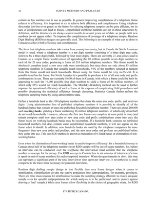 SURVEY METHODS AND PRACTICES
STATISTICS CANADA
42
contain as few numbers not in use as possible. In general improving completeness of a telephone frame
reduces its efficiency. It is important to try to achieve both efficiency and completeness. Using telephone
directories (on-line or on paper) as the frame for selecting telephone samples can be quite efficient, but its
lack of completeness can lead to biases. Unpublished telephone numbers are not in these directories by
definition, and the directories are always several months to several years out of date, so people with new
numbers do not appear either. To improve the completeness of coverage of a telephone sample, Random
Digit Dialling (RDD) techniques are generally used. The following is an example of what can be done in
Canada to achieve both efficiency and completeness.
The form that telephone numbers take varies from country to country, but in Canada the North American
model is used, where a telephone number is a ten digit number consisting of a three digit area code,
followed by a three digit prefix, followed by four more digits. There are currently 21 area codes used in
Canada, so a simple frame would consist of appending the 10 million possible seven digit numbers to
each of the 21 area codes, producing a frame of 210 million telephone numbers. This frame would be
absolutely complete (until a new area code were introduced), but since there are only about 13 million
telephone numbers in Canada that actually reach households, 94% of the numbers selected at random
from this frame would not reach households. Hence using the frame would be very inefficient. It is
possible to refine the frame. For North America it is possible to purchase a list of all area code and prefix
combinations in use. There are currently 8,600 of these in Canada, with which a frame could be built by
appending to each the 10,000 possible four digit numbers to yield a frame of 86 million numbers, of
which only 85% would not reach households. The Mitofsky-Waksberg method can be used to further
improve the operational efficiency of such a frame at the expense of complicating field procedures and
possibly decreasing the statistical efficiency through clustering. Statistics Canada further refines the
telephone sampling frame by using administrative data.
Define a hundreds bank as the 100 telephone numbers that share the same area code, prefix, and next two
digits. Using administrative lists of published telephone numbers it is possible to identify all of the
hundreds banks that contain at least one published household telephone number. There are about 260,000
such working banks, yielding a frame containing 26 million telephone numbers, of which only about half
do not reach households. However, whereas the first two frames are complete at some point in time (and
remain complete until new area codes or new area code and prefix combinations come into use), the
frame based on working hundreds banks may be incomplete. If a hundreds bank contains no published
household numbers, but does contain some unpublished household numbers, it will not appear on the
frame when it should. In addition, new hundreds banks are used by the telephone companies far more
frequently than new area codes and prefixes, and the new area codes and prefixes are published before
they come into use. This last RDD method is known as truncation of 0-listed banks or elimination of non-
working banks.
Even when the elimination of non-working banks is used to improve efficiency, for a household survey in
Canada about half of the telephone numbers in an RDD sample will be out-of-scope numbers. So, before
an interview can be conducted over the telephone, the interviewer must confirm that the telephone
number is in-scope for the survey. For RDD surveys in Canada four to six minutes of interviewer’s time
is spent on out-of-scope numbers for each completed interview. When the questionnaire is short, this time
can represent a significant part of the total interviewer time spent per interview. It nevertheless is small
compared to the travel time necessary for personal interviews.
Random digit dialling sample design is less flexible than area frame designs when it comes to
stratification. (Stratification divides the survey population into subpopulations, for example, provinces.
There are three main reasons for stratification: to make the sampling strategy efficient; to ensure adequate
sample sizes for specific subpopulations for which analysis is to be performed; and to protect against
drawing a ‘bad’ sample.) While area frames allow flexibility in the choice of geographic strata, for RDD
 