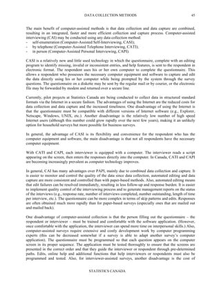 DATA COLLECTION METHODS
STATISTICS CANADA
45
The main benefit of computer-assisted methods is that data collection and data capture are combined,
resulting in an integrated, faster and more efficient collection and capture process. Computer-assisted
interviewing (CAI) may be conducted using any data collection method:
- self-enumeration (Computer-Assisted Self-Interviewing, CASI);
- by telephone (Computer-Assisted Telephone Interviewing, CATI);
- in person (Computer-Assisted Personal Interviewing, CAPI).
CASI is a relatively new and little used technology in which the questionnaire, complete with an editing
program to identify missing, invalid or inconsistent entries, and help features, is sent to the respondent in
electronic format. The respondent uses his or her own computer to complete the questionnaire. This
allows a respondent who possesses the necessary computer equipment and software to capture and edit
the data directly using his or her computer while being prompted by the system through the survey
questions. The questionnaire on a diskette may be sent by the regular mail or by courier, or the electronic
file may be forwarded by modem and returned over a secure line.
Currently, pilot projects at Statistics Canada are being conducted to collect data in structured standard
formats via the Internet in a secure fashion. The advantages of using the Internet are the reduced costs for
data collection and data capture and the increased timeliness. One disadvantage of using the Internet is
that the questionnaire must be compatible with different versions of Internet software (e.g., Explorer,
Netscape, Windows, UNIX, etc.). Another disadvantage is the relatively low number of high speed
Internet users (although this number could grow rapidly over the next few years), making it an unlikely
option for household surveys but more possible for business surveys.
In general, the advantage of CASI is its flexibility and convenience for the respondent who has the
computer equipment and software, the main disadvantage is that not all respondents have the necessary
computer equipment.
With CATI and CAPI, each interviewer is equipped with a computer. The interviewer reads a script
appearing on the screen, then enters the responses directly into the computer. In Canada, CATI and CAPI
are becoming increasingly prevalent as computer technology improves.
In general, CAI has many advantages over PAPI, mainly due to combined data collection and capture. It
is easier to monitor and control the quality of the data since data collection, automated editing and data
capture are more consistent and controlled than with paper-based methods. Also, automated editing means
that edit failures can be resolved immediately, resulting in less follow-up and response burden. It is easier
to implement quality control of the interviewing process and to generate management reports on the status
of the interviews (e.g., response rate, number of interviews completed, number outstanding, length of time
per interview, etc.). The questionnaire can be more complex in terms of skip patterns and edits. Responses
are often obtained much more rapidly than for paper-based surveys (especially ones that are mailed out
and mailed back).
One disadvantage of computer-assisted collection is that the person filling out the questionnaire – the
respondent or interviewer – must be trained and comfortable with the software application. (However,
once comfortable with the application, the interviewer can spend more time on interpersonal skills.) Also,
computer-assisted surveys require extensive and costly development work by computer programming
experts (this can be decreased somewhat if a survey is able to adapt another survey’s computer
application). The questionnaire must be programmed so that each question appears on the computer
screen in its proper sequence. The application must be tested thoroughly to ensure that the screens are
presented in the correct order and that they guide the interviewer or respondent through pre-determined
paths. Edits, online help and additional functions that help interviewers or respondents must also be
programmed and tested. Also, for interviewer-assisted surveys, another disadvantage is the cost of
 