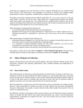 SURVEY METHODS AND PRACTICES
STATISTICS CANADA
46
purchasing the equipment since each interviewer needs a computer (although this cost could be shared
across surveys). And while there is the advantage of not having to securely store completed paper
questionnaires to protect respondents’ confidential data, computers must be protected from theft.
Developing and testing computer-assisted methods, particularly for a new survey, may be a long and
costly process. However, for surveys with a large sample size, computer-based collection may greatly
reduce data capture and editing costs. For repeated surveys, computer-based collection may be less
expensive than paper-based collection in the long run because of the savings in printing and since the cost
of development can be spread out over several collection cycles.
Other advantages of computer-based collection are:
- it is environmentally friendly (questionnaires are not printed out);
- dependent interviewing can be easily performed for repeated surveys to reduce response error (i.e.,
information provided by a respondent in a previous cycle of the survey can be used at subsequent
cycles).
Other disadvantages of computer-based collection are:
- transmission between computers (e.g., from the interviewer’s computer to head office) must be over a
secure line in order to protect the confidentiality of respondent data;
- it is vulnerable to technical difficulties (battery life, file transfer problems, etc.) that are time-
consuming to fix and could result in the loss or damage of data;
- it requires computer experts to develop the software and deal with technical problems.
Data capture is dealt with in more depth in Chapter 9 - Data Collection Operations. Data processing,
including optical scanning for data capture, and editing are discussed in Chapter 10 - Processing.
4.3 Other Methods of Collection
Besides self-enumeration and interviewer-assisted methods, other data collection methods include: direct
observation, electronic data reporting, administrative data, combined methods and supplementary or
omnibus surveys.
4.3.1 Direct Observation
This method consists of observing or measuring directly the characteristics of interest in the field or in a
laboratory. It may be the only possibility for certain concepts (e.g., some medical data) and is commonly
used for pricing surveys. Remote sensing is a form of direct observation that interprets satellite images. It
is used in some farm surveys to estimate types and areas of crops. This form of collection cannot be
applied to most data, since most data cannot be observed or directly measured.
Direct measurement is usually precise and when observations only are made there is no response burden.
However, when measurements of people are made, the study subjects may find these measurements
irksome or burdensome: for example, a medical study that takes blood samples from patients. This can
result in low participation rates.
One difficulty with direct measurement is that it can be expensive since all interviewers must be trained to
observe or measure the data and this may require hiring specialists (e.g., nurses to take blood-pressure
measurements). If specialists are required and only a few can be hired, this can severely restrict the
sample size and design.
 