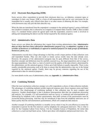DATA COLLECTION METHODS
STATISTICS CANADA
47
4.3.2 Electronic Data Reporting (EDR)
Some surveys allow respondents to provide their electronic data (e.g., on diskettes, computer tapes or
cartridges) in their own format. EDR is a form of self-enumeration and can be very convenient for the
respondent but is usually only offered when there is no other means of obtaining the data. For example,
some businesses may only provide their data this way.
When the data are transferred from the respondent’s computer to the statistical agency’s using a dedicated
line (modem to modem), this is referred to as Computer to Computer Data Transfer. EDR is often avoided
since, if a standard format cannot be agreed upon with the respondent, extensive work is involved in
editing and manipulating the data to suit the format required by the statistical agency.
4.3.3 Administrative Data
Some surveys can obtain the information they require from existing administrative data. Administrative
data are those that have been collected for administrative purposes (e.g., to administer, regulate or tax
activities of businesses or individuals) as opposed to statistical purposes (to study groups of individuals,
businesses, farms, etc.).
Administrative records have a huge advantage in that they avoid a major portion of data collection costs
and respondent burden. They can also result in timely survey results since the data already exist.
However, the purpose of the administrative program may be quite different from that of the survey,
therefore concepts and definitions must be carefully assessed (e.g., the target population and coverage of
the target population). Also, there is a lack of control over the quality of the data (which is determined by
the administrator, not the statistical agency). Follow-up of edit failures is usually impossible. There is also
usually considerable processing work to be done to ensure that the administrative data are in the format
required by the statistical agency. Finally, there may be privacy concerns regarding the use of the
administrative data for statistical purposes.
For more details on the uses of administrative data, see Appendix A - Administrative Data.
4.3.4 Combining Methods
Often the most satisfactory collection strategy is to offer respondents a choice of data collection methods.
The advantages of combining methods include improved response rates, fewer response errors and faster
collection. One disadvantage of combining methods is that collection may be more complex and
expensive. Another disadvantage is that it produces heterogeneous data that can complicate processing
and analysis. For example, if a self-enumeration mail-out survey is conducted and nonrespondents are
followed-up by telephone with a shorter questionnaire, then both versions of the questionnaire must be
reconciled during processing. And bias may be introduced if data from the telephone interviews are of
better quality than the self-enumeration questionnaires, which will complicate data analysis.
Another example of combining methods is a monthly survey where it may be cost-effective to contact the
respondent in person for the first interview and by telephone for subsequent interviews. This is what is
done for the Canadian Labour Force Survey. For the Canadian Census of Population, the initial data
collection is a mail-out/mail-back survey. Follow-up is done with telephone and personal interviews; the
 