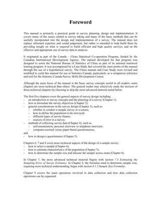 Foreword
This manual is primarily a practical guide to survey planning, design and implementation. It
covers many of the issues related to survey taking and many of the basic methods that can be
usefully incorporated into the design and implementation of a survey. The manual does not
replace informed expertise and sound judgement, but rather is intended to help build these by
providing insight on what is required to build efficient and high quality surveys, and on the
effective and appropriate use of survey data in analysis.
It originated as part of the Canada – China Statistical Co-operation Program, funded by the
Canadian International Development Agency. The manual developed for that program was
designed to assist the National Bureau of Statistics of China as part of its national statistical
training program. It was accompanied by a Case Study that covered the main points of the manual
through the use of a hypothetical survey. The China manual and Case Study were revised and
modified to yield this manual for use at Statistics Canada, particularly as a companion reference
and tool for the Statistics Canada Survey Skills Development Course.
Although the main focus of the manual is the basic survey concepts useful to all readers, some
chapters are more technical than others. The general reader may selectively study the sections of
these technical chapters by choosing to skip the more advanced material noted below.
The first five chapters cover the general aspects of survey design including:
- an introduction to survey concepts and the planning of a survey (Chapter 1);
- how to formulate the survey objectives (Chapter 2);
- general considerations in the survey design (Chapter 3), such as:
- whether to conduct a sample survey or a census;
- how to define the population to be surveyed;
- different types of survey frames;
- sources of error in a survey;
- methods of collecting survey data (Chapter 4), such as:
- self-enumeration, personal interview or telephone interview;
- computer-assisted versus paper based questionnaires;
and
- how to design a questionnaire (Chapter 5).
Chapters 6, 7 and 8 cover more technical aspects of the design of a sample survey:
- how to select a sample (Chapter 6);
- how to estimate characteristics of the population (Chapter 7);
- how to determine the sample size and allocate the sample across strata (Chapter 8).
In Chapter 7, the more advanced technical material begins with section 7.3 Estimating the
Sampling Error of Survey Estimates. In Chapter 8, the formulas used to determine sample size,
requiring more technical understanding, begin with section 8.1.3 Sample Size Formulas.
Chapter 9 covers the main operations involved in data collection and how data collection
operations can be organised.
 