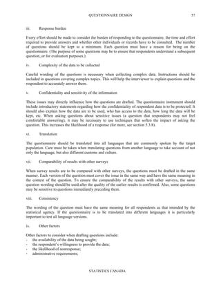 QUESTIONNAIRE DESIGN
STATISTICS CANADA
57
iii. Response burden
Every effort should be made to consider the burden of responding to the questionnaire, the time and effort
required to provide answers and whether other individuals or records have to be consulted. The number
of questions should be kept to a minimum. Each question must have a reason for being on the
questionnaire. (The purpose of some questions may be to ensure that respondents understand a subsequent
question, or for evaluation purposes.)
iv. Complexity of the data to be collected
Careful wording of the questions is necessary when collecting complex data. Instructions should be
included in questions covering complex topics. This will help the interviewer to explain questions and the
respondent to accurately answer them.
v. Confidentiality and sensitivity of the information
These issues may directly influence how the questions are drafted. The questionnaire instrument should
include introductory statements regarding how the confidentiality of respondent data is to be protected. It
should also explain how the data are to be used, who has access to the data, how long the data will be
kept, etc. When asking questions about sensitive issues (a question that respondents may not feel
comfortable answering), it may be necessary to use techniques that soften the impact of asking the
question. This increases the likelihood of a response (for more, see section 5.3.8).
vi. Translation
The questionnaire should be translated into all languages that are commonly spoken by the target
population. Care must be taken when translating questions from another language to take account of not
only the language, but also different customs and culture.
vii. Comparability of results with other surveys
When survey results are to be compared with other surveys, the questions must be drafted in the same
manner. Each version of the question must cover the issue in the same way and have the same meaning in
the context of the question. To ensure the comparability of the results with other surveys, the same
question wording should be used after the quality of the earlier results is confirmed. Also, some questions
may be sensitive to questions immediately preceding them.
viii. Consistency
The wording of the question must have the same meaning for all respondents as that intended by the
statistical agency. If the questionnaire is to be translated into different languages it is particularly
important to test all language versions.
ix. Other factors
Other factors to consider when drafting questions include:
- the availability of the data being sought;
- the respondent’s willingness to provide the data;
- the likelihood of nonresponse;
- administrative requirements;
 