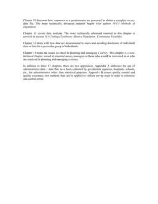 Chapter 10 discusses how responses to a questionnaire are processed to obtain a complete survey
data file. The more technically advanced material begins with section 10.4.1 Methods of
Imputation.
Chapter 11 covers data analysis. The more technically advanced material in this chapter is
covered in section 11.4 Testing Hypotheses About a Population: Continuous Variables.
Chapter 12 deals with how data are disseminated to users and avoiding disclosure of individual
data or data for a particular group of individuals.
Chapter 13 treats the issues involved in planning and managing a survey. This chapter is a non-
technical chapter, aimed at potential survey managers or those who would be interested in or who
are involved in planning and managing a survey.
In addition to these 13 chapters, there are two appendices. Appendix A addresses the use of
administrative data – data that have been collected by government agencies, hospitals, schools,
etc., for administrative rather than statistical purposes. Appendix B covers quality control and
quality assurance, two methods that can be applied to various survey steps in order to minimise
and control errors.
 
