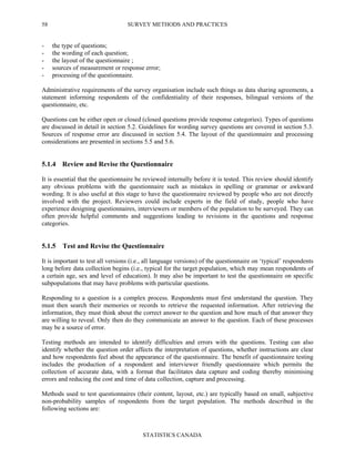 SURVEY METHODS AND PRACTICES
STATISTICS CANADA
58
- the type of questions;
- the wording of each question;
- the layout of the questionnaire ;
- sources of measurement or response error;
- processing of the questionnaire.
Administrative requirements of the survey organisation include such things as data sharing agreements, a
statement informing respondents of the confidentiality of their responses, bilingual versions of the
questionnaire, etc.
Questions can be either open or closed (closed questions provide response categories). Types of questions
are discussed in detail in section 5.2. Guidelines for wording survey questions are covered in section 5.3.
Sources of response error are discussed in section 5.4. The layout of the questionnaire and processing
considerations are presented in sections 5.5 and 5.6.
5.1.4 Review and Revise the Questionnaire
It is essential that the questionnaire be reviewed internally before it is tested. This review should identify
any obvious problems with the questionnaire such as mistakes in spelling or grammar or awkward
wording. It is also useful at this stage to have the questionnaire reviewed by people who are not directly
involved with the project. Reviewers could include experts in the field of study, people who have
experience designing questionnaires, interviewers or members of the population to be surveyed. They can
often provide helpful comments and suggestions leading to revisions in the questions and response
categories.
5.1.5 Test and Revise the Questionnaire
It is important to test all versions (i.e., all language versions) of the questionnaire on ‘typical’ respondents
long before data collection begins (i.e., typical for the target population, which may mean respondents of
a certain age, sex and level of education). It may also be important to test the questionnaire on specific
subpopulations that may have problems with particular questions.
Responding to a question is a complex process. Respondents must first understand the question. They
must then search their memories or records to retrieve the requested information. After retrieving the
information, they must think about the correct answer to the question and how much of that answer they
are willing to reveal. Only then do they communicate an answer to the question. Each of these processes
may be a source of error.
Testing methods are intended to identify difficulties and errors with the questions. Testing can also
identify whether the question order affects the interpretation of questions, whether instructions are clear
and how respondents feel about the appearance of the questionnaire. The benefit of questionnaire testing
includes the production of a respondent and interviewer friendly questionnaire which permits the
collection of accurate data, with a format that facilitates data capture and coding thereby minimising
errors and reducing the cost and time of data collection, capture and processing.
Methods used to test questionnaires (their content, layout, etc.) are typically based on small, subjective
non-probability samples of respondents from the target population. The methods described in the
following sections are:
 