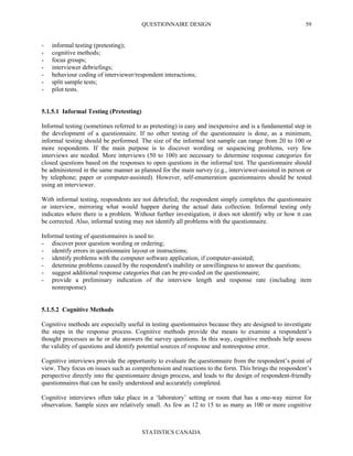 QUESTIONNAIRE DESIGN
STATISTICS CANADA
59
- informal testing (pretesting);
- cognitive methods;
- focus groups;
- interviewer debriefings;
- behaviour coding of interviewer/respondent interactions;
- split sample tests;
- pilot tests.
5.1.5.1 Informal Testing (Pretesting)
Informal testing (sometimes referred to as pretesting) is easy and inexpensive and is a fundamental step in
the development of a questionnaire. If no other testing of the questionnaire is done, as a minimum,
informal testing should be performed. The size of the informal test sample can range from 20 to 100 or
more respondents. If the main purpose is to discover wording or sequencing problems, very few
interviews are needed. More interviews (50 to 100) are necessary to determine response categories for
closed questions based on the responses to open questions in the informal test. The questionnaire should
be administered in the same manner as planned for the main survey (e.g., interviewer-assisted in person or
by telephone; paper or computer-assisted). However, self-enumeration questionnaires should be tested
using an interviewer.
With informal testing, respondents are not debriefed; the respondent simply completes the questionnaire
or interview, mirroring what would happen during the actual data collection. Informal testing only
indicates where there is a problem. Without further investigation, it does not identify why or how it can
be corrected. Also, informal testing may not identify all problems with the questionnaire.
Informal testing of questionnaires is used to:
- discover poor question wording or ordering;
- identify errors in questionnaire layout or instructions;
- identify problems with the computer software application, if computer-assisted;
- determine problems caused by the respondent's inability or unwillingness to answer the questions;
- suggest additional response categories that can be pre-coded on the questionnaire;
- provide a preliminary indication of the interview length and response rate (including item
nonresponse).
5.1.5.2 Cognitive Methods
Cognitive methods are especially useful in testing questionnaires because they are designed to investigate
the steps in the response process. Cognitive methods provide the means to examine a respondent’s
thought processes as he or she answers the survey questions. In this way, cognitive methods help assess
the validity of questions and identify potential sources of response and nonresponse error.
Cognitive interviews provide the opportunity to evaluate the questionnaire from the respondent’s point of
view. They focus on issues such as comprehension and reactions to the form. This brings the respondent’s
perspective directly into the questionnaire design process, and leads to the design of respondent-friendly
questionnaires that can be easily understood and accurately completed.
Cognitive interviews often take place in a ‘laboratory’ setting or room that has a one-way mirror for
observation. Sample sizes are relatively small. As few as 12 to 15 to as many as 100 or more cognitive
 
