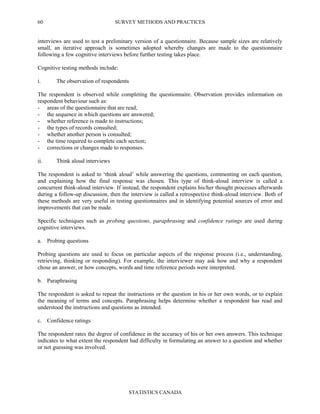 SURVEY METHODS AND PRACTICES
STATISTICS CANADA
60
interviews are used to test a preliminary version of a questionnaire. Because sample sizes are relatively
small, an iterative approach is sometimes adopted whereby changes are made to the questionnaire
following a few cognitive interviews before further testing takes place.
Cognitive testing methods include:
i. The observation of respondents
The respondent is observed while completing the questionnaire. Observation provides information on
respondent behaviour such as:
- areas of the questionnaire that are read;
- the sequence in which questions are answered;
- whether reference is made to instructions;
- the types of records consulted;
- whether another person is consulted;
- the time required to complete each section;
- corrections or changes made to responses.
ii. Think aloud interviews
The respondent is asked to ‘think aloud’ while answering the questions, commenting on each question,
and explaining how the final response was chosen. This type of think-aloud interview is called a
concurrent think-aloud interview. If instead, the respondent explains his/her thought processes afterwards
during a follow-up discussion, then the interview is called a retrospective think-aloud interview. Both of
these methods are very useful in testing questionnaires and in identifying potential sources of error and
improvements that can be made.
Specific techniques such as probing questions, paraphrasing and confidence ratings are used during
cognitive interviews.
a. Probing questions
Probing questions are used to focus on particular aspects of the response process (i.e., understanding,
retrieving, thinking or responding). For example, the interviewer may ask how and why a respondent
chose an answer, or how concepts, words and time reference periods were interpreted.
b. Paraphrasing
The respondent is asked to repeat the instructions or the question in his or her own words, or to explain
the meaning of terms and concepts. Paraphrasing helps determine whether a respondent has read and
understood the instructions and questions as intended.
c. Confidence ratings
The respondent rates the degree of confidence in the accuracy of his or her own answers. This technique
indicates to what extent the respondent had difficulty in formulating an answer to a question and whether
or not guessing was involved.
 