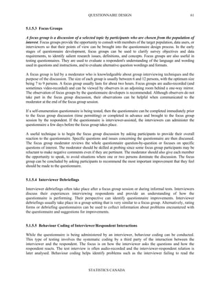QUESTIONNAIRE DESIGN
STATISTICS CANADA
61
5.1.5.3 Focus Groups
A focus group is a discussion of a selected topic by participants who are chosen from the population of
interest. Focus groups provide the opportunity to consult with members of the target population, data users, or
interviewers so that their points of view can be brought into the questionnaire design process. In the early
stages of questionnaire development, focus groups can be used to clarify survey objectives and data
requirements, to identify salient research issues, definitions, and concepts. Focus groups are also useful in
testing questionnaires. They are used to evaluate a respondent's understanding of the language and wording
used in questions and instructions, and to evaluate alternative question wordings and formats.
A focus group is led by a moderator who is knowledgeable about group interviewing techniques and the
purpose of the discussion. The size of each group is usually between 6 and 12 persons, with the optimum size
being 7 to 9 persons. A focus group usually lasts for about two hours. Focus groups are audio-recorded (and
sometimes video-recorded) and can be viewed by observers in an adjoining room behind a one-way mirror.
The observation of focus groups by the questionnaire developers is recommended. Although observers do not
take part in the focus group discussion, their observations can be helpful when communicated to the
moderator at the end of the focus group session.
If a self-enumeration questionnaire is being tested, then the questionnaire can be completed immediately prior
to the focus group discussion (time permitting) or completed in advance and brought to the focus group
session by the respondent. If the questionnaire is interviewer-assisted, the interviewers can administer the
questionnaire a few days before the focus group takes place.
A useful technique is to begin the focus group discussion by asking participants to provide their overall
reaction to the questionnaire. Specific questions and issues concerning the questionnaire are then discussed.
The focus group moderator reviews the whole questionnaire question-by-question or focuses on specific
questions of interest. The moderator should be skilled at probing since some focus group participants may be
reluctant to make negative comments even if they are pertinent. The moderator should also give each member
the opportunity to speak, to avoid situations where one or two persons dominate the discussion. The focus
group can be concluded by asking participants to recommend the most important improvement that they feel
should be made to the questionnaire.
5.1.5.4 Interviewer Debriefings
Interviewer debriefings often take place after a focus group session or during informal tests. Interviewers
discuss their experiences interviewing respondents and provide an understanding of how the
questionnaire is performing. Their perspective can identify questionnaire improvements. Interviewer
debriefings usually take place in a group setting that is very similar to a focus group. Alternatively, rating
forms or debriefing questionnaires can be used to collect information about problems encountered with
the questionnaire and suggestions for improvements.
5.1.5.5 Behaviour Coding of Interviewer/Respondent Interactions
While the questionnaire is being administered by an interviewer, behaviour coding can be conducted.
This type of testing involves the systematic coding by a third party of the interaction between the
interviewer and the respondent. The focus is on how the interviewer asks the questions and how the
respondent reacts. The test interview is often audio-recorded and the interviewer-respondent relation is
later analysed. Behaviour coding helps identify problems such as the interviewer failing to read the
 