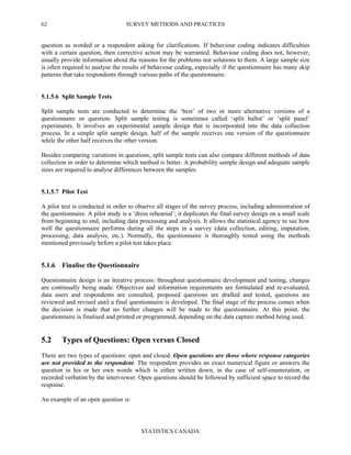 SURVEY METHODS AND PRACTICES
STATISTICS CANADA
62
question as worded or a respondent asking for clarifications. If behaviour coding indicates difficulties
with a certain question, then corrective action may be warranted. Behaviour coding does not, however,
usually provide information about the reasons for the problems nor solutions to them. A large sample size
is often required to analyse the results of behaviour coding, especially if the questionnaire has many skip
patterns that take respondents through various paths of the questionnaire.
5.1.5.6 Split Sample Tests
Split sample tests are conducted to determine the ‘best’ of two or more alternative versions of a
questionnaire or question. Split sample testing is sometimes called ‘split ballot’ or ‘split panel’
experiments. It involves an experimental sample design that is incorporated into the data collection
process. In a simple split sample design, half of the sample receives one version of the questionnaire
while the other half receives the other version.
Besides comparing variations in questions, split sample tests can also compare different methods of data
collection in order to determine which method is better. A probability sample design and adequate sample
sizes are required to analyse differences between the samples.
5.1.5.7 Pilot Test
A pilot test is conducted in order to observe all stages of the survey process, including administration of
the questionnaire. A pilot study is a ‘dress rehearsal’; it duplicates the final survey design on a small scale
from beginning to end, including data processing and analysis. It allows the statistical agency to see how
well the questionnaire performs during all the steps in a survey (data collection, editing, imputation,
processing, data analysis, etc.). Normally, the questionnaire is thoroughly tested using the methods
mentioned previously before a pilot test takes place.
5.1.6 Finalise the Questionnaire
Questionnaire design is an iterative process: throughout questionnaire development and testing, changes
are continually being made. Objectives and information requirements are formulated and re-evaluated,
data users and respondents are consulted, proposed questions are drafted and tested, questions are
reviewed and revised until a final questionnaire is developed. The final stage of the process comes when
the decision is made that no further changes will be made to the questionnaire. At this point, the
questionnaire is finalised and printed or programmed, depending on the data capture method being used.
5.2 Types of Questions: Open versus Closed
There are two types of questions: open and closed. Open questions are those where response categories
are not provided to the respondent. The respondent provides an exact numerical figure or answers the
question in his or her own words which is either written down, in the case of self-enumeration, or
recorded verbatim by the interviewer. Open questions should be followed by sufficient space to record the
response.
An example of an open question is:
 