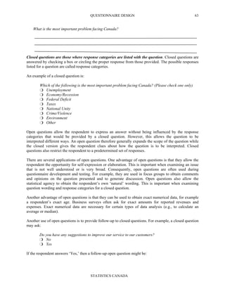 QUESTIONNAIRE DESIGN
STATISTICS CANADA
63
What is the most important problem facing Canada?
Closed questions are those where response categories are listed with the question. Closed questions are
answered by checking a box or circling the proper response from those provided. The possible responses
listed for a question are called response categories.
An example of a closed question is:
Which of the following is the most important problem facing Canada? (Please check one only)
Unemployment
Economy/Recession
Federal Deficit
Taxes
National Unity
Crime/Violence
Environment
Other
Open questions allow the respondent to express an answer without being influenced by the response
categories that would be provided by a closed question. However, this allows the question to be
interpreted different ways. An open question therefore generally expands the scope of the question while
the closed version gives the respondent clues about how the question is to be interpreted. Closed
questions also restrict the respondent to a predetermined set of responses.
There are several applications of open questions. One advantage of open questions is that they allow the
respondent the opportunity for self-expression or elaboration. This is important when examining an issue
that is not well understood or is very broad. Consequently, open questions are often used during
questionnaire development and testing. For example, they are used in focus groups to obtain comments
and opinions on the question presented and to generate discussion. Open questions also allow the
statistical agency to obtain the respondent’s own ‘natural’ wording. This is important when examining
question wording and response categories for a closed question.
Another advantage of open questions is that they can be used to obtain exact numerical data, for example
a respondent’s exact age. Business surveys often ask for exact amounts for reported revenues and
expenses. Exact numerical data are necessary for certain types of data analysis (e.g., to calculate an
average or median).
Another use of open questions is to provide follow-up to closed questions. For example, a closed question
may ask:
Do you have any suggestions to improve our service to our customers?
No
Yes
If the respondent answers ‘Yes,’ then a follow-up open question might be:
 