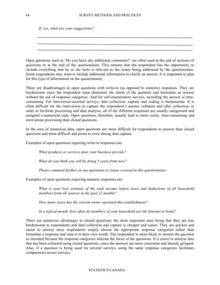 SURVEY METHODS AND PRACTICES
STATISTICS CANADA
64
If yes, what are your suggestions?
Open questions such as ‘Do you have any additional comments?’ are often used at the end of sections of
questions or at the end of the questionnaire. This ensures that the respondent has the opportunity to
include everything that he or she feels is relevant to the issues being addressed by the questionnaire.
Some respondents may want to include additional information to clarify an answer. It is important to plan
for this type of information on the questionnaire.
There are disadvantages to open questions with write-in (as opposed to numeric) responses. They are
burdensome since the respondent must determine the intent of the question and formulate an answer
without the aid of response categories. And for self-enumeration surveys, recording the answer is time-
consuming. For interviewer-assisted surveys, data collection, capture and coding is burdensome. It is
often difficult for the interviewer to capture the respondent’s answer verbatim and after collection, in
order to facilitate processing and data analysis, all of the different responses are usually categorised and
assigned a numerical code. Open questions, therefore, usually lead to more costly, time-consuming and
error-prone processing than closed questions.
In the case of numerical data, open questions are more difficult for respondents to answer than closed
questions and more difficult and prone to error during data capture.
Examples of open questions requiring write-in responses are:
What products or services does your business provide?
What do you think you will be doing 5 years from now?
Please comment further on any questions or issues covered in this questionnaire
Examples of open questions requiring numeric responses are:
What is your best estimate of the total income before taxes and deductions of all household
members from all sources in the past 12 months?
How many years has the current owner operated this establishment?
In a typical month, how often do members of your household use the Internet at home?
There are numerous advantages to closed questions, the most important ones being that they are less
burdensome to respondents and data collection and capture is cheaper and easier. They are quicker and
easier to answer since respondents simply choose the appropriate response categories rather than
formulate a response and state it in their own words. The respondent is more likely to answer the question
as intended because the response categories indicate the focus of the questions. It is easier to analyse data
that has been collected using closed questions, since the answers are more consistent and already grouped.
Also, if a question is being used for several surveys, using the same response categories facilitates
comparisons across surveys.
 