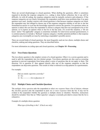 QUESTIONNAIRE DESIGN
STATISTICS CANADA
65
There are several disadvantages to closed questions. When drafting the questions, effort is sometimes
required to develop the response categories (i.e., coding is done before collection, but it can still be
difficult). As with all coding, the response categories must be mutually exclusive and exhaustive. If the
response categories are not clearly formulated, the respondent could have more problems than if an open
question were used. Another concern with closed questions is that because response categories are listed,
the respondent may feel obliged to choose one of the response categories whether or not her or she has
formulated an answer or even has the knowledge required to answer the question. For questions where an
opinion is asked, this can force the respondent to choose a category that does not correspond to his or her
opinion, or to express an opinion when in fact he or she has none. (To avoid this situation, a ‘Do not
know’ and/or ‘Not applicable’ category is sometimes included. For interviewer-assisted questionnaires, it
is common practice to include a ‘Refused’ response category.) Another potential problem is that response
categories can oversimplify an issue by restricting a respondent’s possible answer.
There are several kinds of closed questions: the most frequently used are two choice, multiple choice and
checklist, ranking and rating questions. They are described below.
For more information on coding open and closed questions, see Chapter 10 - Processing.
5.2.1 Two-Choice Questions
The two-choice question is the simplest version of a closed question. Often it is a yes/no question and is
used to split the respondents into two distinct groups. Two-choice questions are also used as screening
questions to prevent respondents from being asked a series of questions that do not apply to them. The
direction ‘Go to question X’ then appears directly after one of the response categories so that the
respondents can skip some questions. This results in what is referred to as skip patterns in a questionnaire.
For example:
Did you smoke cigarettes yesterday?
Yes
No -------------Go to Question 14
5.2.2 Multiple Choice and Checklist Questions
The multiple choice question asks the respondent to select one response from a list of choices, whereas
the checklist question asks the respondent to pick one or more responses from the list. It may not be
evident to the respondent whether the question is multiple choice or checklist. Therefore, instructions
should be included. Note that an ‘Other (specify)’ category is normally provided to ensure that the list is
exhaustive.
Example of a multiple choice question:
What type of dwelling is this? (Check one only)
 