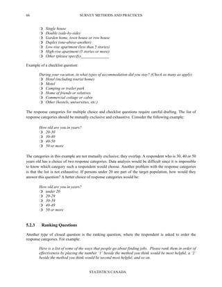 SURVEY METHODS AND PRACTICES
STATISTICS CANADA
66
Single house
Double (side-by-side)
Garden home, town house or row house
Duplex (one-above-another)
Low-rise apartment (less than 5 stories)
High-rise apartment (5 stories or more)
Other (please specify)______________
Example of a checklist question:
During your vacation, in what types of accommodation did you stay? (Check as many as apply)
Hotel (including tourist home)
Motel
Camping or trailer park
Home of friends or relatives
Commercial cottage or cabin
Other (hostels, universities, etc.)
The response categories for multiple choice and checklist questions require careful drafting. The list of
response categories should be mutually exclusive and exhaustive. Consider the following example:
How old are you in years?
20-30
30-40
40-50
50 or more
The categories in this example are not mutually exclusive; they overlap. A respondent who is 30, 40 or 50
years old has a choice of two response categories. Data analysis would be difficult since it is impossible
to know which category such a respondent would choose. Another problem with the response categories
is that the list is not exhaustive. If persons under 20 are part of the target population, how would they
answer this question? A better choice of response categories would be:
How old are you in years?
under 20
20-29
30-39
40-49
50 or more
5.2.3 Ranking Questions
Another type of closed question is the ranking question, where the respondent is asked to order the
response categories. For example:
Here is a list of some of the ways that people go about finding jobs. Please rank them in order of
effectiveness by placing the number ‘1’ beside the method you think would be most helpful, a ‘2’
beside the method you think would be second most helpful, and so on.
 