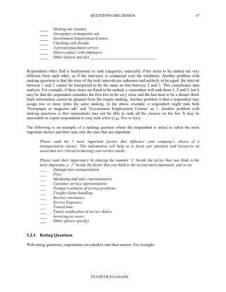 QUESTIONNAIRE DESIGN
STATISTICS CANADA
67
____ Mailing out résumés
____ Newspaper or magazine ads
____ Government Employment Centres
____ Checking with friends
____ A private placement service
____ Direct contact with employers
____ Other (please specify) ________________________________
Respondents often find it burdensome to rank categories, especially if the items to be ranked are very
different from each other, or if the interview is conducted over the telephone. Another problem with
ranking questions is that the sizes of the rank intervals are unknown and unlikely to be equal: the interval
between 1 and 2 cannot be interpreted to be the same as that between 2 and 3. This complicates data
analysis. For example, if three items are listed to be ranked, a respondent will rank them 1, 2 and 3, but it
may be that the respondent considers the first two to be very close and the last item to be a distant third.
Such information cannot be gleaned from the simple ranking. Another problem is that a respondent may
assign two or more items the same ranking. In the above example, a respondent might rank both
‘Newspaper or magazine ads’ and ‘Government Employment Centres’ as 1. Another problem with
ranking questions is that respondents may not be able to rank all the choices on the list. It may be
reasonable to expect respondents to only rank a few (e.g., five or less).
The following is an example of a ranking question where the respondent is asked to select the most
important factors and then rank only the ones that are important.
Please rank the 5 most important factors that influence your company's choice of a
transportation carrier. This information will help us to focus our attention and resources on
areas that are critical to meeting your service needs.
Please rank their importance by placing the number ‘1’ beside the factor that you think is the
most important, a ‘2’ beside the factor that you think is the second most important, and so on.
___ Damage-free transportation
___ Price
___ Marketing and sales representatives
___ Customer service representatives
___ Prompt resolution of service problems
___ Freight claims handling
___ Service consistency
___ Service frequency
___ Transit time
___ Timely notification of service delays
___ Invoicing accuracy
___ Other (please specify)
5.2.4 Rating Questions
With rating questions, respondents are asked to rate their answer. For example:
 