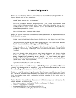 Acknowledgements
Thanks are due to the many Statistics Canada employees who contributed to the preparation of
Survey Methods and Practices, in particular:
Editors: Sarah Franklin and Charlene Walker.
Reviewers: Jean-René Boudreau, Richard Burgess, David Dolson, Jean Dumais, Allen
Gower, Michel Hidiroglou, Claude Julien, Frances Laffey, Pierre Lavallée, Andrew Maw,
Jean-Pierre Morin, Walter Mudryk, Christian Nadeau, Steven Rathwell, Georgia Roberts,
Linda Standish, Jean-Louis Tambay.
Reviewer of the French translation: Jean Dumais.
Thanks are also due to everyone who contributed to the preparation of the original China Survey
Skills Manual, in particular:
Project Team: Richard Burgess, Jean Dumais, Sarah Franklin, Hew Gough, Charlene Walker.
Steering Committee: Louise Bertrand, David Binder, Geoffrey Hole, John Kovar, Normand
Laniel, Jacqueline Ouellette, Béla Prigly, Lee Reid, M.P. Singh.
Writers (members of the Project Team, plus): Colin Babyak, Rita Green, Christian Houle,
Paul Kelly, Frances Laffey, Frank Mayda, David Paton, Sander Post, Martin Renaud, Johanne
Tremblay.
Reviewers: Benoît Allard, Mike Bankier, Jean-François Beaumont, Julie Bernier, Louise
Bertrand, France Bilocq, Gérard Côté, Johanne Denis, David Dolson, Jack Gambino, Allen
Gower, Hank Hofmann, John Kovar, Michel Latouche, Yi Li, Harold Mantel, Mary March,
Jean-Pierre Morin, Eric Rancourt, Steven Rathwell, Georgia Roberts, Alvin Satin, Wilma
Shastry, Larry Swain, Jean-Louis Tambay.
Typesetters: Nick Budko and Carole Jean-Marie.
We would also like to acknowledge the input and feedback provided by the Statistical Education
Centre of the National Bureau of Statistics of China and the preliminary work done by Owen
Power, Jane Burgess, Marc Joncas and Sandrine Prasil.
Finally, we would like to acknowledge the work of Hank Hofmann, Marcel Brochu, Jean Dumais
and Terry Evers, the team responsible for the development and delivery of the original Survey
Skills Development Course which was launched in English in the Fall of 1990 and in French in
the fall of 1991.
Various Statistics Canada reference documents and publications were used in developing this
manual. Some key documents include:
- Survey Sampling, a non-Mathematical Guide, by A. Satin and W. Shastry,
- Statistics Canada Quality Guidelines,
- course material for Surveys: from Start to Finish (416),
- course material for Survey Sampling: An Introduction (412),
 