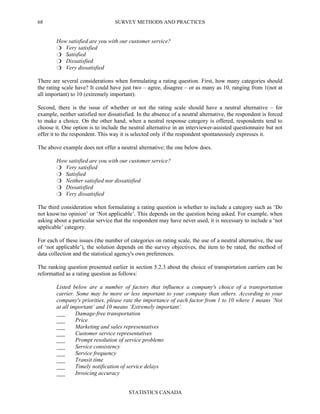 SURVEY METHODS AND PRACTICES
STATISTICS CANADA
68
How satisfied are you with our customer service?
Very satisfied
Satisfied
Dissatisfied
Very dissatisfied
There are several considerations when formulating a rating question. First, how many categories should
the rating scale have? It could have just two – agree, disagree – or as many as 10, ranging from 1(not at
all important) to 10 (extremely important).
Second, there is the issue of whether or not the rating scale should have a neutral alternative – for
example, neither satisfied nor dissatisfied. In the absence of a neutral alternative, the respondent is forced
to make a choice. On the other hand, when a neutral response category is offered, respondents tend to
choose it. One option is to include the neutral alternative in an interviewer-assisted questionnaire but not
offer it to the respondent. This way it is selected only if the respondent spontaneously expresses it.
The above example does not offer a neutral alternative; the one below does.
How satisfied are you with our customer service?
Very satisfied
Satisfied
Neither satisfied nor dissatisfied
Dissatisfied
Very dissatisfied
The third consideration when formulating a rating question is whether to include a category such as ‘Do
not know/no opinion’ or ‘Not applicable’. This depends on the question being asked. For example, when
asking about a particular service that the respondent may have never used, it is necessary to include a ‘not
applicable’ category.
For each of these issues (the number of categories on rating scale, the use of a neutral alternative, the use
of ‘not applicable’), the solution depends on the survey objectives, the item to be rated, the method of
data collection and the statistical agency's own preferences.
The ranking question presented earlier in section 5.2.3 about the choice of transportation carriers can be
reformatted as a rating question as follows:
Listed below are a number of factors that influence a company's choice of a transportation
carrier. Some may be more or less important to your company than others. According to your
company's priorities, please rate the importance of each factor from 1 to 10 where 1 means ‘Not
at all important’ and 10 means ‘Extremely important’.
___ Damage-free transportation
___ Price
___ Marketing and sales representatives
___ Customer service representatives
___ Prompt resolution of service problems
___ Service consistency
___ Service frequency
___ Transit time
___ Timely notification of service delays
___ Invoicing accuracy
 