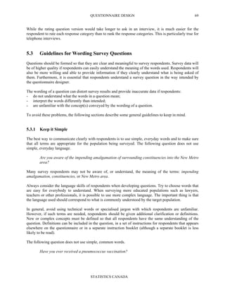 QUESTIONNAIRE DESIGN
STATISTICS CANADA
69
While the rating question version would take longer to ask in an interview, it is much easier for the
respondent to rate each response category than to rank the response categories. This is particularly true for
telephone interviews.
5.3 Guidelines for Wording Survey Questions
Questions should be formed so that they are clear and meaningful to survey respondents. Survey data will
be of higher quality if respondents can easily understand the meaning of the words used. Respondents will
also be more willing and able to provide information if they clearly understand what is being asked of
them. Furthermore, it is essential that respondents understand a survey question in the way intended by
the questionnaire designer.
The wording of a question can distort survey results and provide inaccurate data if respondents:
- do not understand what the words in a question mean;
- interpret the words differently than intended;
- are unfamiliar with the concept(s) conveyed by the wording of a question.
To avoid these problems, the following sections describe some general guidelines to keep in mind.
5.3.1 Keep it Simple
The best way to communicate clearly with respondents is to use simple, everyday words and to make sure
that all terms are appropriate for the population being surveyed. The following question does not use
simple, everyday language.
Are you aware of the impending amalgamation of surrounding constituencies into the New Metro
area?
Many survey respondents may not be aware of, or understand, the meaning of the terms: impending
amalgamation, constituencies, or New Metro area.
Always consider the language skills of respondents when developing questions. Try to choose words that
are easy for everybody to understand. When surveying more educated populations such as lawyers,
teachers or other professionals, it is possible to use more complex language. The important thing is that
the language used should correspond to what is commonly understood by the target population.
In general, avoid using technical words or specialised jargon with which respondents are unfamiliar.
However, if such terms are needed, respondents should be given additional clarification or definitions.
New or complex concepts must be defined so that all respondents have the same understanding of the
question. Definitions can be included in the question, in a set of instructions for respondents that appears
elsewhere on the questionnaire or in a separate instruction booklet (although a separate booklet is less
likely to be read).
The following question does not use simple, common words.
Have you ever received a pneumococcus vaccination?
 