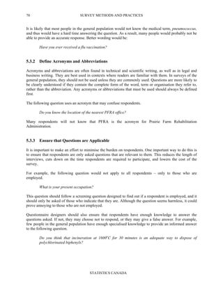SURVEY METHODS AND PRACTICES
STATISTICS CANADA
70
It is likely that most people in the general population would not know the medical term, pneumococcus,
and thus would have a hard time answering the question. As a result, many people would probably not be
able to provide an accurate response. Better wording would be:
Have you ever received a flu vaccination?
5.3.2 Define Acronyms and Abbreviations
Acronyms and abbreviations are often found in technical and scientific writing, as well as in legal and
business writing. They are best used in contexts where readers are familiar with them. In surveys of the
general population, they should not be used unless they are commonly used. Questions are more likely to
be clearly understood if they contain the complete form of the word, term or organisation they refer to,
rather than the abbreviation. Any acronyms or abbreviations that must be used should always be defined
first.
The following question uses an acronym that may confuse respondents.
Do you know the location of the nearest PFRA office?
Many respondents will not know that PFRA is the acronym for Prairie Farm Rehabilitation
Administration.
5.3.3 Ensure that Questions are Applicable
It is important to make an effort to minimise the burden on respondents. One important way to do this is
to ensure that respondents are only asked questions that are relevant to them. This reduces the length of
interviews, cuts down on the time respondents are required to participate, and lowers the cost of the
survey.
For example, the following question would not apply to all respondents – only to those who are
employed.
What is your present occupation?
This question should follow a screening question designed to find out if a respondent is employed, and it
should only be asked of those who indicate that they are. Although the question seems harmless, it could
prove annoying to those who are not employed.
Questionnaire designers should also ensure that respondents have enough knowledge to answer the
questions asked. If not, they may choose not to respond, or they may give a false answer. For example,
few people in the general population have enough specialised knowledge to provide an informed answer
to the following question.
Do you think that incineration at 1600o
C for 30 minutes is an adequate way to dispose of
polychlorinated biphenyls?
 