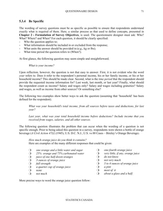 QUESTIONNAIRE DESIGN
STATISTICS CANADA
71
5.3.4 Be Specific
The wording of survey questions must be as specific as possible to ensure that respondents understand
exactly what is required of them. Here, a similar process as that used to define concepts, presented in
Chapter 2 - Formulation of Survey Objectives, is used. The questionnaire designer must ask: Who?
What? Where? and When? For each question, it should be clearly specified:
- Who the question applies to;
- What information should be included in or excluded from the response;
- What units the answer should be provided in (e.g., kg or lbs);
- What time period the question refers to (When?).
At first glance, the following question may seem simple and straightforward.
What is your income?
Upon reflection, however, the question is not that easy to answer. First, it is not evident who the word
your refers to. Does it refer to the respondent’s personal income, his or her family income, or his or her
household income? This should be made clear. Second, what is the time period that the respondent should
provide the requested income information for? Last week, last month, or last year? Finally, what should
the respondent count as income? Salary and wages only? Salary and wages including gratuities? Salary
and wages, as well as income from other sources? Or something else?
The following two examples show better ways to ask the question (assuming that ‘household’ has been
defined for the respondent).
What was your household's total income, from all sources before taxes and deductions, for last
year?
Last year, what was your total household income before deductions? Include income that you
received from wages, salaries, and all other sources.
The following question illustrates the problem that can occur when the wording of a question is not
specific enough. Prior to being asked this question in a survey, respondents were shown a bottle of orange
beverage (A Civil Action 47LL (1945), U.S. D.C. N.J., U.S. vs 88 Cases – Bireley’s Orange Beverage).
How much orange juice do you think it contains?
Here are examples of the many different responses that could be given:
one orange and a little water and sugar
25% orange and 75% carbonated water
juice of one half dozen oranges
3 ounces of orange juice
full strength
a quarter cup of orange juice
none
not much
one-fourth orange juice
very little, if any, orange juice
do not know
not very much
3 to 4 ounces of orange juice
a pint
most of it
about a glass and a half.
More precise ways to word the orange juice question follow:
 