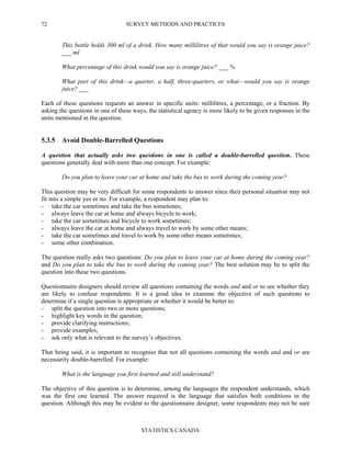 SURVEY METHODS AND PRACTICES
STATISTICS CANADA
72
This bottle holds 300 ml of a drink. How many millilitres of that would you say is orange juice?
___ ml
What percentage of this drink would you say is orange juice? ___ %
What part of this drink—a quarter, a half, three-quarters, or what—would you say is orange
juice? ___
Each of these questions requests an answer in specific units: millilitres, a percentage, or a fraction. By
asking the questions in one of these ways, the statistical agency is more likely to be given responses in the
units mentioned in the question.
5.3.5 Avoid Double-Barrelled Questions
A question that actually asks two questions in one is called a double-barrelled question. These
questions generally deal with more than one concept. For example:
Do you plan to leave your car at home and take the bus to work during the coming year?
This question may be very difficult for some respondents to answer since their personal situation may not
fit into a simple yes or no. For example, a respondent may plan to:
- take the car sometimes and take the bus sometimes;
- always leave the car at home and always bicycle to work;
- take the car sometimes and bicycle to work sometimes;
- always leave the car at home and always travel to work by some other means;
- take the car sometimes and travel to work by some other means sometimes;
- some other combination.
The question really asks two questions: Do you plan to leave your car at home during the coming year?
and Do you plan to take the bus to work during the coming year? The best solution may be to split the
question into these two questions.
Questionnaire designers should review all questions containing the words and and or to see whether they
are likely to confuse respondents. It is a good idea to examine the objective of such questions to
determine if a single question is appropriate or whether it would be better to:
- split the question into two or more questions;
- highlight key words in the question;
- provide clarifying instructions;
- provide examples;
- ask only what is relevant to the survey’s objectives.
That being said, it is important to recognise that not all questions containing the words and and or are
necessarily double-barrelled. For example:
What is the language you first learned and still understand?
The objective of this question is to determine, among the languages the respondent understands, which
was the first one learned. The answer required is the language that satisfies both conditions in the
question. Although this may be evident to the questionnaire designer, some respondents may not be sure
 